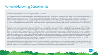 Forward-Looking Statements
​Statement under the Private Securities Litigation Reform Act of 1995:
​This presentation may contain forward-looking statements that involve risks, uncertainties, and assumptions. If any such uncertainties materialize or
if any of the assumptions proves incorrect, the results of salesforce.com, inc. could differ materially from the results expressed or implied by the
forward-looking statements we make. All statements other than statements of historical fact could be deemed forward-looking, including any
projections of product or service availability, subscriber growth, earnings, revenues, or other financial items and any statements regarding strategies
or plans of management for future operations, statements of belief, any statements concerning new, planned, or upgraded services or technology
developments and customer contracts or use of our services.
​The risks and uncertainties referred to above include – but are not limited to – risks associated with developing and delivering new functionality for
our service, new products and services, our new business model, our past operating losses, possible fluctuations in our operating results and rate of
growth, interruptions or delays in our Web hosting, breach of our security measures, the outcome of any litigation, risks associated with completed
and any possible mergers and acquisitions, the immature market in which we operate, our relatively limited operating history, our ability to expand,
retain, and motivate our employees and manage our growth, new releases of our service and successful customer deployment, our limited history
reselling non-salesforce.com products, and utilization and selling to larger enterprise customers. Further information on potential factors that could
affect the financial results of salesforce.com, inc. is included in our annual report on Form 10-K for the most recent fiscal year and in our quarterly
report on Form 10-Q for the most recent fiscal quarter. These documents and others containing important disclosures are available on the SEC
Filings section of the Investor Information section of our Web site.
​Any unreleased services or features referenced in this or other presentations, press releases or public statements are not currently available and may
not be delivered on time or at all. Customers who purchase our services should make the purchase decisions based upon features that are currently
available. Salesforce.com, inc. assumes no obligation and does not intend to update these forward-looking statements.
 