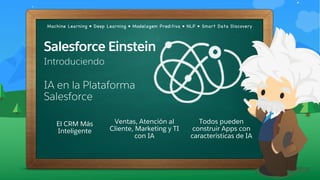 Machine Learning • Deep Learning • Modelagem Preditiva • NLP • Smart Data Discovery
IA en la Plataforma
Salesforce
Salesforce Einstein
Introduciendo
El CRM Más
Inteligente
Ventas, Atención al
Cliente, Marketing y TI
con IA
Todos pueden
construir Apps con
características de IA
 