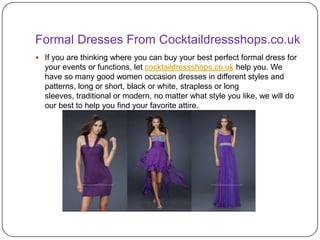 Formal Dresses From Cocktaildressshops.co.uk
 If you are thinking where you can buy your best perfect formal dress for
  your events or functions, let cocktaildressshops.co.uk help you. We
  have so many good women occasion dresses in different styles and
  patterns, long or short, black or white, strapless or long
  sleeves, traditional or modern, no matter what style you like, we will do
  our best to help you find your favorite attire.
 