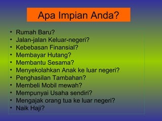 Apa Impian Anda?
•   Rumah Baru?
•   Jalan-jalan Keluar-negeri?
•   Kebebasan Finansial?
•   Membayar Hutang?
•   Membantu Sesama?
•   Menyekolahkan Anak ke luar negeri?
•   Penghasilan Tambahan?
•   Membeli Mobil mewah?
•   Mempunyai Usaha sendiri?
•   Mengajak orang tua ke luar negeri?
•   Naik Haji?
 