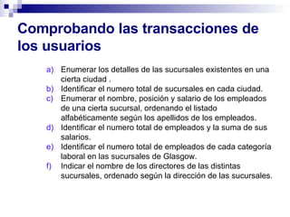 Comprobando las transacciones de los usuarios Enumerar los detalles de las sucursales existentes en una cierta ciudad . Identificar el numero total de sucursales en cada ciudad. Enumerar el nombre, posición y salario de los empleados de una cierta sucursal, ordenando el listado alfabéticamente según los apellidos de los empleados. Identificar el numero total de empleados y la suma de sus salarios. Identificar el numero total de empleados de cada categoría laboral en las sucursales de Glasgow. Indicar el nombre de los directores de las distintas sucursales, ordenado según la dirección de las sucursales.  