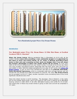 New Residential project Wave City Dream Homes
Introduction
New Residential project Wave City Dream Homes 1/2 Bhk Flats Homes at Excellent
Location of NH-24, Ghaziabad”
Wave city dream homes offering residential flats in Ghaziabad at nh-24 with all the
modern facilities.wave infra providing a new residential project in to ghaziabad by
the name of wave city dream homes. As it’s name is defining providing dream
home to their end user according to their need and budget. Now if we talk about
the location advantages of Wave City Dream Homes Nh-24 having 30 mins from
Delhi on NH-24 and milliseconds from your dream homes, in simple terms we can say Wave
City truly provides unmatched location advantage that has been never seen and given by
any builder in India. With first phase spreading over an area of 1671 acres, the wave city
dream homes is just 10 mins from Indirapuram and falls on the planned Faisalabad-
Noida-Ghaziabad Expressway, which is a proposed eight lane carriage highway and will
connect the City directly from Delhi and further to Lucknow. The wave City Dream Homes
can be accessed via the G.T. Road, another important route connecting some of the most
significant industrial towns of UP.
Wave City dream homes is worth investing.. The developer, Wave infratech, is the realty
arm of the reputed Wave group, and it will invest Rs 5,00 crore in setting up its affordable
housing venture in Delhi.-NCR. It will offer affordable housing units within Rs 14-18 lakh.
The construction of Wave City Dream Homes is going to start soon and will be completed in
3-4 years.
 