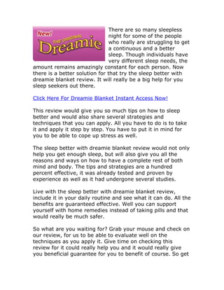 There are so many sleepless
                                night for some of the people
                                who really are struggling to get
                                a continuous and a better
                                sleep. Though individuals have
                                very different sleep needs, the
amount remains amazingly constant for each person. Now
there is a better solution for that try the sleep better with
dreamie blanket review. It will really be a big help for you
sleep seekers out there.

Click Here For Dreamie Blanket Instant Access Now!

This review would give you so much tips on how to sleep
better and would also share several strategies and
techniques that you can apply. All you have to do is to take
it and apply it step by step. You have to put it in mind for
you to be able to cope up stress as well.

The sleep better with dreamie blanket review would not only
help you get enough sleep, but will also give you all the
reasons and ways on how to have a complete rest of both
mind and body. The tips and strategies are a hundred
percent effective, it was already tested and proven by
experience as well as it had undergone several studies.

Live with the sleep better with dreamie blanket review,
include it in your daily routine and see what it can do. All the
benefits are guaranteed effective. Well you can support
yourself with home remedies instead of taking pills and that
would really be much safer.

So what are you waiting for? Grab your mouse and check on
our review, for us to be able to evaluate well on the
techniques as you apply it. Give time on checking this
review for it could really help you and it would really give
you beneficial guarantee for you to benefit of course. So get
 