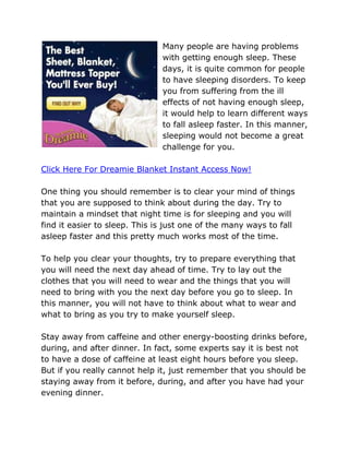 Many people are having problems
                               with getting enough sleep. These
                               days, it is quite common for people
                               to have sleeping disorders. To keep
                               you from suffering from the ill
                               effects of not having enough sleep,
                               it would help to learn different ways
                               to fall asleep faster. In this manner,
                               sleeping would not become a great
                               challenge for you.

Click Here For Dreamie Blanket Instant Access Now!

One thing you should remember is to clear your mind of things
that you are supposed to think about during the day. Try to
maintain a mindset that night time is for sleeping and you will
find it easier to sleep. This is just one of the many ways to fall
asleep faster and this pretty much works most of the time.

To help you clear your thoughts, try to prepare everything that
you will need the next day ahead of time. Try to lay out the
clothes that you will need to wear and the things that you will
need to bring with you the next day before you go to sleep. In
this manner, you will not have to think about what to wear and
what to bring as you try to make yourself sleep.

Stay away from caffeine and other energy-boosting drinks before,
during, and after dinner. In fact, some experts say it is best not
to have a dose of caffeine at least eight hours before you sleep.
But if you really cannot help it, just remember that you should be
staying away from it before, during, and after you have had your
evening dinner.
 