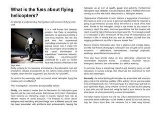 What is the fuss about flying
helicopters?
An attempt at understanding the mystique and romance of flying rotor-
craft.
It is a well known fact between
aviators that there is something
special to be said about piloting a
rotor-wing machine. But ask any
pilot who has experienced
controlling a helicopter to put into
precise words how it made him
feel, the answers will invariably be
the usual enumeration of
superlatives: “awesome, fantastic,
incredible, out-of-this-world”
underlined by a grin on his/her
face that probably only fades a few
days later.
Sadly, probing for more precise articulations of the adrenaline rush and
endorphins release accompanied by this activity rarely yields to more
insights, other than the suggestion “you have to try it yourself”...
So what is the seemingly best kept secret about helicopter flying that
creates such an addiction?
This ‘investigation’ uncovered three possible factors:
Firstly, one needs to realise that the fascination for helicopters goes
beyond just the men and women that choose to fly them. Helicopters
have become an interesting object in society beyond their role as
efficient means of aerial transport. The freedom to hover above
everyone and everything and see things from a different point of view
has been associated with ambitions and achievements, leaving the
helicopter as an icon of wealth, power and authority. Furthermore
helicopters have infiltrated our subconscious. One of the first references
coming up on the web is the interpretation of helicopter dreams:
“Appearance of helicopter in one’s dreams is suggestive of success in
life maybe at work or at home. It generally signifies that the dreamer is
going to get immense success in his life which is a result of his hard
work. Similar to the helicopter, which is not limited by any airport or
runway to reach the skies, there are possibilities that the dreamer will
reach a soaring high in his business or personal life. To envisage oneself
in a helicopter is also reminiscent of the sense of independence and
freedom in life. It means that you want to deviate yourself from the
nagging problems of your life to become trouble free.”
Beyond dreams, helicopters also have a glamour and prestige status,
and like real French champagne, helicopters are brought on for special
occasions: – celebrations, anniversaries, marriage proposals,
weddings, photo/fashion/movie-shoots.
They also have priority status on less celebratory, unplanned but
nevertheless important events: air-rescue, mountain rescue,
emergency services, law enforcement and vehicle tracking.
In summary there is something powerful and liberating going on with
helicopters in society at large, that influences the experience for both
pilots and passengers.
Secondly, the actual piloting of helicopters as a learnable skill seems to
play a role in the addictive qualities of this activity. Some say one needs
to be ambidextrous to do it. Others compare it to balancing a golf-ball on
your right index-finger, using only the corner of your eye to do it, playing
a yoyo with your left hand and using the rest of your limbs to tie your
shoe laces, all while maintaining a casual conversation.
The latter makes it sound like one has to be a talented über-human to
overcome these challenges, but all it takes is about 50 hours of training,
only ten hours more than the minimum for a fixed wing license.
 