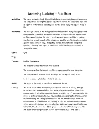 Dreaming Black Boy – Fact Sheet
Main Idea: The poem is about a black skinned boy is being discriminated against because of
his colour. He is wishing that people would look beyond his colour and view him
as a person rather than a black boy and that he could enjoy the regular things in
life.
Reference: The passage speaks of the many problems of racism that many black people had
to face before. Almost all whites discriminated against blacks and treated them
as if they were inferiors. Racism occurred wherever whites and blacks met up,
whether in a school, church, office or even on a public bus. Whites discriminated
against blacks in many ways; derogatory names, denial of entry into public
buildings, violating their rights of freedom of speech and expressions and in
many other ways.
Genre: Lyric
Type:
Themes: Racism, Oppression
The persona wishes that racism doesn’t exist.
The persona wishes that people see him as a person and beyond his colour.
The persona wants to be accepted and enjoy all the regular things in life.
Racism causes people to feel inferior to others.
Mood: The mood of the poem is one of hurt and strong desire.
Setting: The poem is set in the 20th century when racism was rife in society. Though
racism was also prevalent before that period, the persona refers to his slaves
(woodchoppers) being his ancestors. Slavery ended in the 19th century, so for the
slaves to be his ancestors he must have existed generations after them. Another
factor indicating the setting is the fact that the boy went to school. No black
children went to school in the 19th century. In fact, not even all whites attended
school as such institutions were not abundant as they are now. Also the allusion
to the “Klu Klux Klan” in lines 22-25 gives an indication of the time period. This
anti black terrorist organization peaked between the 1920’s and 1950’s.
 