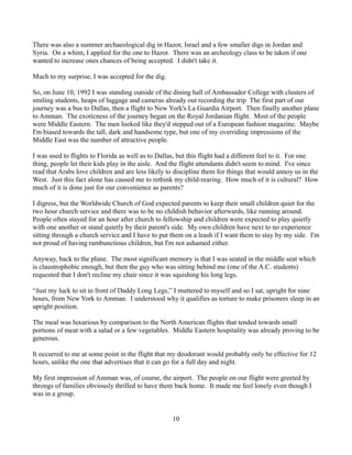 There was also a summer archaeological dig in Hazor, Israel and a few smaller digs in Jordan and
Syria. On a whim, I applied for the one to Hazor. There was an archeology class to be taken if one
wanted to increase ones chances of being accepted. I didn't take it.

Much to my surprise, I was accepted for the dig.

So, on June 10, 1992 I was standing outside of the dining hall of Ambassador College with clusters of
smiling students, heaps of luggage and cameras already out recording the trip The first part of our
journey was a bus to Dallas, then a flight to New York's La Guardia Airport. Then finally another plane
to Amman. The exoticness of the journey began on the Royal Jordanian flight. Most of the people
were Middle Eastern. The men looked like they'd stepped out of a European fashion magazine. Maybe
I'm biased towards the tall, dark and handsome type, but one of my overriding impressions of the
Middle East was the number of attractive people.

I was used to flights to Florida as well as to Dallas, but this flight had a different feel to it. For one
thing, people let their kids play in the aisle. And the flight attendants didn't seem to mind. I've since
read that Arabs love children and are less likely to discipline them for things that would annoy us in the
West. Just this fact alone has caused me to rethink my child-rearing. How much of it is cultural? How
much of it is done just for our convenience as parents?

I digress, but the Worldwide Church of God expected parents to keep their small children quiet for the
two hour church service and there was to be no childish behavior afterwards, like running around.
People often stayed for an hour after church to fellowship and children were expected to play quietly
with one another or stand quietly by their parent's side. My own children have next to no experience
sitting through a church service and I have to put them on a leash if I want them to stay by my side. I'm
not proud of having rambunctious children, but I'm not ashamed either.

Anyway, back to the plane. The most significant memory is that I was seated in the middle seat which
is claustrophobic enough, but then the guy who was sitting behind me (one of the A.C. students)
requested that I don't recline my chair since it was squishing his long legs.

“Just my luck to sit in front of Daddy Long Legs,” I muttered to myself and so I sat, upright for nine
hours, from New York to Amman. I understood why it qualifies as torture to make prisoners sleep in an
upright position.

The meal was luxurious by comparison to the North American flights that tended towards small
portions of meat with a salad or a few vegetables. Middle Eastern hospitality was already proving to be
generous.

It occurred to me at some point in the flight that my deodorant would probably only be effective for 12
hours, unlike the one that advertises that it can go for a full day and night.

My first impression of Amman was, of course, the airport. The people on our flight were greeted by
throngs of families obviously thrilled to have them back home. It made me feel lonely even though I
was in a group.


                                                   10
 