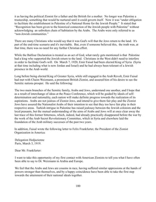 it as having the political Zionist for a father and the British for a mother. No longer was Palestine a
trusteeship, something that would be nurtured until it could govern itself. Now it was “under obligation
to facilitate the establishment in Palestine of a National Home for the Jewish People.” It stated that
“Recognition has been given to the historical connection of the Jewish people with Palestine” without
acknowledging an unbroken chain of habitation by the Arabs. The Arabs were only referred to as
“non-Jewish communities.”

There are many Christians who would say that it was God's will that the Jews return to the land. It's
part of the end-time scenario and it's inevitable. But, even if someone believed this, the truth was, at
that time, there was no need for any further Christian effort.

While the Balfour Declaration is treated as an act of God, what rarely gets mentioned is that Palestine
had a king who supported the Jewish return to the land. Christians in the West didn't need to interfere
in order to facilitate God's will. On March 7, 1920, Emir Faisal had been elected King of Syria (Syria
at that time including what is now Jordan and Israel) and he had always been tolerant of a Jewish
presence in the Arab world.

Long before being elected King of Greater Syria, while still engaged in the Arab Revolt, Emir Faisal
had met with Chaim Weizmann, a prominent British Zionist, and assured him of his desire to see the
Semitic nations prosper. He said the following:

The two main branches of the Semitic family, Arabs and Jews, understand one another, and I hope that
as a result of interchange of ideas at the Peace Conference, which will be guided by ideals of self-
determination and nationality, each nation will make definite progress towards the realization of its
aspirations. Arabs are not jealous of Zionist Jews, and intend to give them fair play and the Zionist
Jews have assured the Nationalist Arabs of their intention to see that they too have fair play in their
respective areas. Turkish intrigue in Palestine has raised jealousy between the Jewish colonists and the
local peasants, but the mutual understanding of the aims of Arabs and Jews will at once clear away the
last trace of this former bitterness, which, indeed, had already practically disappeared before the war by
the work of the Arab Secret Revolutionary Committee, which in Syria and elsewhere laid the
foundation of the Arab military successes of the past two years.

In addition, Faisal wrote the following letter to Felix Frankfurter, the President of the Zionist
Organization in America:

Delegation Hedjazienne
Paris, March 3, 1919.

Dear Mr. Frankfurter:

I want to take this opportunity of my first contact with American Zionists to tell you what I have often
been able to say to Dr. Weizmann in Arabia and Europe.

We feel that the Arabs and Jews are cousins in race, having suffered similar oppressions at the hands of
powers stronger than themselves, and by a happy coincidence have been able to take the first step
towards the attainment of their national ideals together.


                                                    100
 