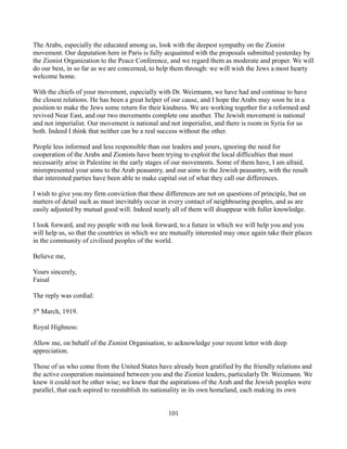 The Arabs, especially the educated among us, look with the deepest sympathy on the Zionist
movement. Our deputation here in Paris is fully acquainted with the proposals submitted yesterday by
the Zionist Organization to the Peace Conference, and we regard them as moderate and proper. We will
do our best, in so far as we are concerned, to help them through: we will wish the Jews a most hearty
welcome home.

With the chiefs of your movement, especially with Dr. Weizmann, we have had and continue to have
the closest relations. He has been a great helper of our cause, and I hope the Arabs may soon be in a
position to make the Jews some return for their kindness. We are working together for a reformed and
revived Near East, and our two movements complete one another. The Jewish movement is national
and not imperialist. Our movement is national and not imperialist, and there is room in Syria for us
both. Indeed I think that neither can be a real success without the other.

People less informed and less responsible than our leaders and yours, ignoring the need for
cooperation of the Arabs and Zionists have been trying to exploit the local difficulties that must
necessarily arise in Palestine in the early stages of our movements. Some of them have, I am afraid,
misrepresented your aims to the Arab peasantry, and our aims to the Jewish peasantry, with the result
that interested parties have been able to make capital out of what they call our differences.

I wish to give you my firm conviction that these differences are not on questions of principle, but on
matters of detail such as must inevitably occur in every contact of neighbouring peoples, and as are
easily adjusted by mutual good will. Indeed nearly all of them will disappear with fuller knowledge.

I look forward, and my people with me look forward, to a future in which we will help you and you
will help us, so that the countries in which we are mutually interested may once again take their places
in the community of civilised peoples of the world.

Believe me,

Yours sincerely,
Faisal

The reply was cordial:

5th March, 1919.

Royal Highness:

Allow me, on behalf of the Zionist Organisation, to acknowledge your recent letter with deep
appreciation.

Those of us who come from the United States have already been gratified by the friendly relations and
the active cooperation maintained between you and the Zionist leaders, particularly Dr. Weizmann. We
knew it could not be other wise; we knew that the aspirations of the Arab and the Jewish peoples were
parallel, that each aspired to reestablish its nationality in its own homeland, each making its own


                                                  101
 