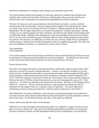 distinctive contribution to civilisation, each seeking its own peaceful mode of life.

The Zionist leaders and the Jewish people for whom they speak have watched with satisfaction the
spiritual vigour of the Arab movement. Themselves seeking justice, they are anxious that the just
national aims of the Arab people be confirmed and safeguarded by the Peace Conference.

We knew from your acts and your past utterances that the Zionist movement - in other words the
national aims of the Jewish people - had your support and the support of the Arab people for whom
you speak. These aims are now before the Peace Conference as definite proposals by the Zionist
Organisation. We are happy indeed that you consider these proposals "moderate and proper," and that
we have in you a staunch supporter for their realisation. For both the Arab and the Jewish peoples there
are difficulties ahead - difficulties that challenge the united statesmanship of Arab and Jewish leaders.
For it is no easy task to rebuild two great civilisations that have been suffering oppression and misrule
for centuries. We each have our difficulties we shall work out as friends, friends who are animated by
similar purposes, seeking a free and full development for the two neighbouring peoples. The Arabs and
Jews are neighbours in territory; we cannot but live side by side as friends.

Very respectfully,
Felix Frankfurter

In one of the strangest twists of recent history, the Western nations pushed Faisal out of Syria (or stood
by and allowed it) and assumed responsibility for his former Kingdom. The British were then forced
to deal with irreconcilable promises and face the wrath of both the Jews and Arabs.

Frances Newton writes:

The Arabs' revolt against the policy of the National Home, which tends to deprive them of their native
patrimony, was met by measures of harsh repression. I venture to say that few incidents in our long
island story have brought more discredit to our good name than those which preceded and followed on
the promulgation of that disastrous document [the constitution of Palestine issued on September 20th,
1923]. Over these measures it is best now to draw the veil of silence, but so serious had the situation in
Palestine become in 1936 that a Royal Commission was sent out to investigate the causes of it. Their
report says: “A conflict was inherent in the situation from the outset. The terms of the Mandate tend to
confirm it.” It goes on: “We are convinced that peace, order and good government can only be
maintained for any length of time, by a vigorous system of repression ... the moral objection to
maintaining a system of good government by a constant system of repression is self-evident...”

After World War I, the Arabs of Palestine, some who had so recently participated in the Arab Revolt,
now had to face the reality that the land and heritage they had fought for was being handed to someone
else by their allies. For the British military, their sense of fair play was offended.

Frances Newton describes the effects of the betrayal:

With the arrival of the first High Commissioner the Arabs were obliged to recognise that the avowed
policy was to be a Zionist one. They saw Jewish officials appointed to key positions in Government.
The post of Attorney General, of Chief Immigration Officer, and of Land Registry, were all filled by


                                                   102
 