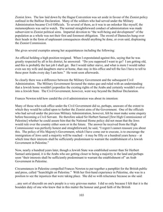 Zionist Jews. The law laid down by the Hague Convention was set aside in favour of the Zionist policy
outlined in the Balfour Declaration. Many of the soldiers who had served under the Military
Administration became Civil Officials. To several of them, as it was to an onlooker like myself, the
metamorphosis was sad to watch. The normal straightforward conduct of administration was made
subservient to Zionist political aims. Impartial devotion to “the well-being and development” of the
population as a whole was not their first and foremost obligation. The sword of Damocles hung over
their heads in the form of unpleasant consequences should anything be done, or even said, displeasing
the Zionist Commission.

She gives several examples among her acquaintances including the following:

An official holding a high position resigned. When I expostulated against this, saying that he was
greatly respected by all in his district, he answered: “Do you supposed I want to go? I am getting old,
and this is probably the last job I shall get. But I would rather starve, and what is more I would rather
even see my wife and daughters starve at home, than stay in this office and tell the lies I have to tell to
these poor Arabs every day I am here.” He went soon afterwards.

So clearly there was a difference between the Military Government and the subsequent Civil
Administration. The Military Government favoured the status quo and ruled with an understanding
that a Jewish home wouldn't jeopordize the existing rights of the Arabs and certainly wouldn't evolve
into a Jewish State. The Civil Government, however, went way beyond the Balfour Declaration.

Frances Newton told how candid the civil administration was about its intention:

Many of those who took office under the Civil Government did so, perhaps, unaware of the extent to
which they would be called upon to further the Zionist aims of the Government. One of the officials
who had served under the previous Military Administration, however, felt he must make some enquiry
before becoming a Civil Servant. He therefore asked Sir Herbert Samuel [first High Commissioner of
Palestine] whether he could assure him that the National Home policy did not mean that the Jews
would rule over the country either soon or in the future. The answer he received from the High
Commissioner was perfectly honest and straightforward; he said, “I regret I cannot reassure you about
this. The policy of His Majesty's Government, which I have come out to execute, is to encourage the
immigration of Jews until a majority will be reached – it may be fifty or a hundred years hence – at
which time their interests shall be sufficiently predominant to warrant the establishment of a Jewish
Government in Palestine.”

Now, nearly a hundred years later, though a Jewish State was established sooner than Sir Herbert
Samuel anticipated, it is the Arabs who are getting closer to being a majority in the land and perhaps
soon “their interests shall be sufficiently predominant to warrant the establishment of” an Arab
Government in Palestine.

Circumstances in Palestine compelled Frances Newton to put together a pamphlet for the British public
and press, called “Searchlight on Palestine.” With her first-hand experience in Palestine, she was in a
position to see the injustices that were taking place. She did so with reluctance because as she said:

...any sort of discredit on one's people is a very grievous matter. I did so only because I felt that it is the
bounden duty of one who knew that in this matter the honour and good faith of the British

                                                     103
 