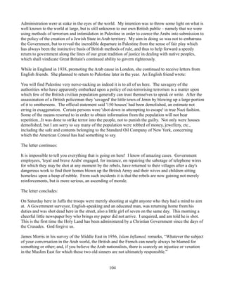 Administration were at stake in the eyes of the world. My intention was to throw some light on what is
well known to the world at large, but is still unknown to our own British public – namely that we were
using methods of terrorism and intimidation in Palestine in order to coerce the Arabs into submission to
the policy of the creation of a Jewish State in Arab territory. My aim in doing so was not to embarrass
the Government, but to reveal the incredible departure in Palestine from the sense of fair play which
has always been the instinctive basis of British methods of rule, and thus to help forward a speedy
return to government along the lines of our great tradition of justice in dealing with native peoples,
which shall vindicate Great Britain's continued ability to govern righteously.

While in England in 1938, promoting the Arab cause in London, she continued to receive letters from
English friends. She planned to return to Palestine later in the year. An English friend wrote:

You will find Palestine very nerve-racking as indeed it is to all of us here. The savagery of the
authorities who have apparently embarked upon a policy of out-terrorising terrorism is a matter upon
which few of the British civilian population generally can trust themselves to speak or write. After the
assassination of a British policeman they 'savaged' the little town of Jenin by blowing up a large portion
of it to smithereens. The official statement said '150 houses' had been demolished, an estimate not
erring in exaggeration. Certain persons were 'shot down in attempting to escape' in true Nazi fashion.
Some of the means resorted to in order to obtain information from the population will not bear
repetition...It was done to strike terror into the people, not to punish the guilty. Not only were houses
demolished, but I am sorry to say many of the population were robbed of money, jewellery, etc.,
including the safe and contents belonging to the Standard Oil Company of New York, concerning
which the American Consul has had something to say.

The letter continues:

It is impossible to tell you everything that is going on here! I know of amazing cases. Government
employees, 'loyal and brave Arabs' engaged, for instance, on repairing the sabotage of telephone wires
for which they may be shot at any moment by the rebels, have returned to their villages after a day's
dangerous work to find their homes blown up the British Army and their wives and children sitting
homeless upon a heap of rubble. From such incidents it is that the rebels are now gaining not merely
reinforcements, but is more serious, an ascending of morale.

The letter concludes:

On Saturday here in Jaffa the troops were merely shooting at sight anyone who they had a mind to aim
at. A Government surveyor, English-speaking and an educated man, was returning home from his
duties and was shot dead here in the street, also a little girl of seven on the same day. This morning a
cheerful little newspaper boy who brings my paper did not arrive. I enquired, and am told he is shot.
This is the first time the Holy Land has been administered by a Christian Government since the days of
the Crusades. God forgive us.

James Morris in his survey of the Middle East in 1956, Islam Inflamed, remarks, “Whatever the subject
of your conversation in the Arab world, the British and the French can nearly always be blamed for
something or other; and, if you believe the Arab nationalists, there is scarcely an injustice or vexation
in the Muslim East for which those two old sinners are not ultimately responsible.”


                                                   104
 