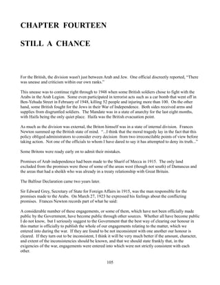 CHAPTER FOURTEEN

STILL A CHANCE



For the British, the division wasn't just between Arab and Jew. One official discreetly reported, “There
was unease and criticism within our own ranks.”

This unease was to continue right through to 1948 when some British soldiers chose to fight with the
Arabs in the Arab Legion. Some even participated in terrorist acts such as a car bomb that went off in
Ben-Yehuda Street in February of 1948, killing 52 people and injuring more than 100. On the other
hand, some British fought for the Jews in their War of Independence. Both sides received arms and
supplies from disgruntled soldiers. The Mandate was in a state of anarchy for the last eight months,
with Haifa being the only quiet place. Haifa was the British evacuation point.

As much as the division was external, the Briton himself was in a state of internal division. Frances
Newton summed up the British state of mind. “...I think that the moral tragedy lay in the fact that this
policy obliged administrators to consider every decision from two irreconcilable points of view before
taking action. Not one of the officials to whom I have dared to say it has attempted to deny its truth...”

Some Britons were ready early on to admit their mistakes.

Promises of Arab independence had been made to the Sharif of Mecca in 1915. The only land
excluded from the promises were those of some of the areas west (though not south) of Damascus and
the areas that had a sheikh who was already in a treaty relationship with Great Britain.

The Balfour Declaration came two years later.

Sir Edward Grey, Secretary of State for Foreign Affairs in 1915, was the man responsible for the
promises made to the Arabs. On March 27, 1923 he expressed his feelings about the conflicting
promises. Frances Newton records part of what he said:

A considerable number of these engagements, or some of them, which have not been officially made
public by the Government, have become public through other sources. Whether all have become public
I do not know, but I seriously suggest to the Government that the best way of clearing our honour in
this matter is officially to publish the whole of our engagements relating to the matter, which we
entered into during the war. If they are found to be not inconsistent with one another our honour is
cleared. If they turn out to be inconsistent, I think it will be very much better if the amount, character,
and extent of the inconsistencies should be known, and that we should state frankly that, in the
exigencies of the war, engagements were entered into which were not strictly consistent with each
other.

                                                   105
 