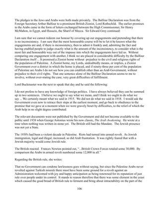 The pledges to the Jews and Arabs were both made privately. The Balfour Declaration was from the
Foreign Secretary Arthur Balfour to a prominent British Zionist, Lord Rothschild. The earlier promises
to the Arabs came in the form of letters exchanged between the High Commissioner, Sir Henry
McMahon, in Egypt, and Hussein, the Sharif of Mecca. Sir Edward Grey continued:

I am sure that we cannot redeem our honour by covering up our engagements and pretending that there
is no inconsistency. I am sure that the most honourable course will be to let it be known what the
engagements are and, if there is inconsistency, then to admit it frankly and, admitting the fact and
having enabled people to judge exactly what is the amount of the inconsistency, to consider what is the
most fair and honourable way out of the impasse into which the engagements have led us. Without
comparing one engagement with another, I think we are placed in considerable difficulty by the Balfour
Declaration itself ... It promised a Zionist home without prejudice to the civil and religious rights of
the population of Palestine. A Zionist home, my Lords, undoubtedly means, or implies, a Zionist
Government over a district in which the home is placed, and if ninety-three per cent of the population
of Palestine are Arabs I do not see how you can establish other than an Arab Government, without
prejudice to their civil rights. That one sentence alone of the Balfour Declaration seems to me to
involve, without over-stating the case, very great difficulties of fulfillment.

Lord Buckmaster was the next to speak that day and he said the following:

I do not profess to have any knowledge of foreign politics. I have always believed they can be summed
up in two sentences. I believe we ought to say what we mean, and I think we ought to do what we
say ... We certainly meant what we said in 1915. We did not do what we said in 1918. I would ask the
Government even now to retrace their steps at the earliest moment, and go back to obedience to the
promise that we gave at a moment when we were gravely beset by difficulties, to the relief of which the
Arab help in no slight degree contributed.

The relevant documents were not published by the Government and did not become available to the
public until 1938 when George Antonius wrote his now classic, The Arab Awakening. He wrote at a
time when nothing was written in stone yet. The British still had the Mandate. The Jewish presence
was not yet a State.

The 1930's had been a violent decade in Palestine. Riots had turned into armed revolt. As Jewish
immigration, legal and illegal, increased, so did Arab frustration. It was rightly feared that with a
Jewish majority would come Jewish rule.

The British reacted. Frances Newton pointed out, “...British Crown Forces totaled some 30,000. By
comparison the Arabs in armed revolt numbered some 12,000 in all.”

Regarding the British rule, she writes:

That no Government can condone lawlessness goes without saying, but since the Palestine Arabs never
revolted against Turkish misrule there must have been some ground for a revolt against an
Administration welcomed with joy and happy anticipation as being renowned for its reputation of just
rule over people under its control. It stands to reason therefore that there was some element in the yeast
which caused the good bread of British rule to ferment and bring about intractability on the part of the

                                                   106
 