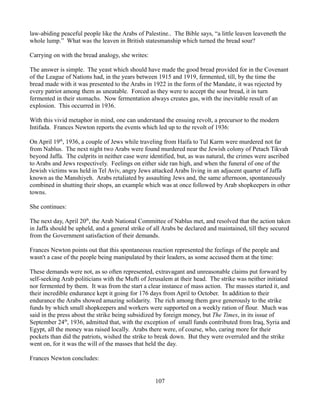 law-abiding peaceful people like the Arabs of Palestine.. The Bible says, “a little leaven leaveneth the
whole lump.” What was the leaven in British statesmanship which turned the bread sour?

Carrying on with the bread analogy, she writes:

The answer is simple. The yeast which should have made the good bread provided for in the Covenant
of the League of Nations had, in the years between 1915 and 1919, fermented, till, by the time the
bread made with it was presented to the Arabs in 1922 in the form of the Mandate, it was rejected by
every patriot among them as uneatable. Forced as they were to accept the sour bread, it in turn
fermented in their stomachs. Now fermentation always creates gas, with the inevitable result of an
explosion. This occurred in 1936.

With this vivid metaphor in mind, one can understand the ensuing revolt, a precursor to the modern
Intifada. Frances Newton reports the events which led up to the revolt of 1936:

On April 19th, 1936, a couple of Jews while traveling from Haifa to Tul Karm were murdered not far
from Nablus. The next night two Arabs were found murdered near the Jewish colony of Petach Tikvah
beyond Jaffa. The culprits in neither case were identified, but, as was natural, the crimes were ascribed
to Arabs and Jews respectively. Feelings on either side ran high, and when the funeral of one of the
Jewish victims was held in Tel Aviv, angry Jews attacked Arabs living in an adjacent quarter of Jaffa
known as the Manshiyeh. Arabs retaliated by assaulting Jews and, the same afternoon, spontaneously
combined in shutting their shops, an example which was at once followed by Arab shopkeepers in other
towns.

She continues:

The next day, April 20th, the Arab National Committee of Nablus met, and resolved that the action taken
in Jaffa should be upheld, and a general strike of all Arabs be declared and maintained, till they secured
from the Government satisfaction of their demands.

Frances Newton points out that this spontaneous reaction represented the feelings of the people and
wasn't a case of the people being manipulated by their leaders, as some accused them at the time:

These demands were not, as so often represented, extravagant and unreasonable claims put forward by
self-seeking Arab politicians with the Mufti of Jerusalem at their head. The strike was neither initiated
nor fermented by them. It was from the start a clear instance of mass action. The masses started it, and
their incredible endurance kept it going for 176 days from April to October. In addition to their
endurance the Arabs showed amazing solidarity. The rich among them gave generously to the strike
funds by which small shopkeepers and workers were supported on a weekly ration of flour. Much was
said in the press about the strike being subsidized by foreign money, but The Times, in its issue of
September 24th, 1936, admitted that, with the exception of small funds contributed from Iraq, Syria and
Egypt, all the money was raised locally. Arabs there were, of course, who, caring more for their
pockets than did the patriots, wished the strike to break down. But they were overruled and the strike
went on, for it was the will of the masses that held the day.

Frances Newton concludes:


                                                   107
 