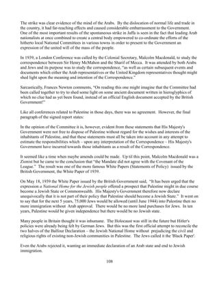 The strike was clear evidence of the mind of the Arabs. By the dislocation of normal life and trade in
the country, it had far-reaching effects and caused considerable embarrassment to the Government.
One of the most important results of the spontaneous strike in Jaffa is seen in the fact that leading Arab
nationalists at once combined to create a central body empowered to co-ordinate the efforts of the
hitherto local National Committees in various towns in order to present to the Government an
expression of the united will of the mass of the people.

In 1939, a London Conference was called by the Colonial Secretary, Malcolm Macdonald, to study the
correspondence between Sir Henry McMahon and the Sharif of Mecca. It was attended by both Arabs
and Jews and its purpose was to study the correspondence, “as well as certain subsequent events and
documents which either the Arab representatives or the United Kingdom representatives thought might
shed light upon the meaning and intention of the Correspondence.”

Sarcastically, Frances Newton comments, “On reading this one might imagine that the Committee had
been called together to try to shed some light on some ancient document written in hieroglyphics of
which no clue had as yet been found, instead of an official English document accepted by the British
Government!”

Like all conferences related to Palestine in those days, there was no agreement. However, the final
paragraph of the signed report states:

In the opinion of the Committee it is, however, evident from these statements that His Majesty's
Government were not free to dispose of Palestine without regard for the wishes and interests of the
inhabitants of Palestine, and that these statements must all be taken into account in any attempt to
estimate the responsibilities which – upon any interpretation of the Correspondence – His Majesty's
Government have incurred towards those inhabitants as a result of the Correspondence.

It seemed like a time when maybe amends could be made. Up til this point, Malcolm Macdonald was a
Zionist but he came to the conclusion that “the Mandate did not agree with the Covenant of the
League.” The result was one of the more famous White Papers (Statements of Policy) issued by the
British Government, the White Paper of 1939.

On May 18, 1939 the White Paper issued by the British Government said, “It has been urged that the
expression a National Home for the Jewish people offered a prospect that Palestine might in due course
become a Jewish State or Commonwealth. His Majesty's Government therefore now declare
unequivocally that it is not part of their policy that Palestine should become a Jewish State.” It went on
to say that for the next 5 years, 75,000 Jews would be allowed (until June 1944) into Palestine then no
more immigration without Arab approval. There would be no more land purchases for Jews. In ten
years, Palestine would be given independence but there would be no Jewish state.

Many people in Britain thought it was inhumane. The Holocaust was still in the future but Hitler's
policies were already being felt by German Jews. But this was the first official attempt to reconcile the
two halves of the Balfour Declaration – the Jewish National Home without prejudicing the civil and
religious rights of existing non-Jewish communities in Palestine. The Jews called it the 'Black Paper'.

Even the Arabs rejected it, wanting an immediate declaration of an Arab state and end to Jewish
immigration.

                                                   108
 