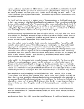 My first need was to use a bathroom. I'd never seen a Middle Eastern bathroom with its tiled floor and
hole in the ground. Another girl came with me and we were slightly taken back but necessity required
that we just go with the flow, so to speak, so we squatted and did our thing. All in all, I think it's a far
cleaner system and speaking now as a housewife, I would rather mop a tiled floor than clean the nooks
and crannies of a toilet.

The church had living quarters for its students in one of the garden suburbs on the hills of Amman and
so that's where we stayed. It had the feeling of a diplomat's apartment. There was red carpet and white
furniture with framed photos of Herbert W. Armstrong, and the present leader of the church, Joseph W.
Tkach. (Tkach meant “weaver” in Russian. It was said that he had been called to weave the people of
God together.) I got the feeling that this apartment was like an outpost of civilization with its Western
toilet and toilet paper unlike the tiled hole in the ground back at the airport.

We received one very important instruction upon arriving, do not flush toilet paper in the toilet. Put it
in the garbage pail. Otherwise, we'd clog the pipes all the way up to King Hussein's palace. That was
an intriguing thought. In Canada we have very little power over our rulers, but in Amman the people
have the power to clog their King's pipes. Maybe it's different now.

Most of the students wanted to rest after the trip but another student, a girl from France, MA, and I
wanted to get out and look around. Without knowing it, we were doing the best thing to alleviate jet
lag, just go with whatever time it is when you arrive and carry on. But we had been given the
instruction that if we girls wanted to go out, we'd have to have a male escort. The only male we could
convince to take us out was a large Texan with a t-shirt that proclaimed his home state. And nobody
messed with Texas as we wandered around the suburbs, being stared at, of course, but just enjoying the
feeling of being in another country. I mean, just the way people hang up their laundry is more
interesting on the other side of the world.

Jordan is a hilly city. Geometrical white boxes for homes are built on the hills. The signs were all in
Arabic, of course, although here my memory may fail me because now when I look at pictures of
Amman on the internet there's English on the signs too. But the Arabic on the signs was what made
Amman seem the most exotic. Then we would be walking down a road and things would start to feel
ordinary and we'd turn and suddenly there'd be a Bedouin man with his sheep in a pen by the side of the
road and things would feel exotic again. A lot of the men seemed to just sit on benches along the road.

Sadly, much of the subsequent touring was lost on us students. What I wouldn't give to go back!
Organized tours mean only one thing, historical sights. And in Jordan, historical sights mean only one
thing, ruins. Part of me would love to be an archaeologist-type, poking around in ruins and coming to
marvelous and thoughtful conclusions about its previous inhabitants. But the honest-to-God truth is, I'd
rather talk to a person who's alive now. My favorite part of the first day we were there was when we
got out of the bus and walked through the crowds to the Roman amphitheater. I wanted to join the
crowds.

It all kind of reminded me of Toronto's Nathan Phillips Square at lunch time, except that there were
more men than women out in Amman and far more children just milling around than you'd ever see in
downtown Toronto.

My photos were dumb. They didn't capture the spirit of the people. It would have been like going to

                                                     11
 