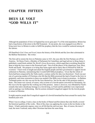 CHAPTER FIFTEEN

DEUS LE VOLT
“GOD WILLS IT”




Although the population of Jews in England has never gone past 1% of the total population, Britain has
had a long history of devotion to the Old Testament. At one point, she even engaged in an effort to
bring more Jews to Britain in order to fulfill the prophecy that the Jews would be scattered among all
the nations.

Jill Hamilton's God, Guns and Israel, traces the history of the British and the Jews that culminated in
the Balfour Declaration. She writes:

The first call to restore the Jews to Palestine came in 1621, the year after the first Puritans set off for
America. Sir Henry Finch, a Member of Parliament for Canterbury and legal advisor to King James I,
published a small book entitled The World's Great Restoration, which urged that everything should be
done to help the Jews return to the Promised Land: 'Out of all the places of thy dispersion, East, West,
North and South. His purpose is to bring thee home again and to marry thee to Himself by faith for
evermore.' Finch wrote at length and asked the English people and their government to support Jewish
settlement in Palestine, rationalizing that it would fulfil biblical prophecy. Given that the whole of
Syria had been conquered by the Turks nearly a century earlier his idea was theoretical. Finch was just
one of a growing number of Christians who felt that the Bible promised the land of Israel to the Jews in
perpetuity, and some restoration to them was needed if the Bible were to keep its promises. As Barbara
Tuchmann points out, this was not for the Jews themselves, 'but for the sake of the promises made to
them...The return was viewed, of course, only in terms of a Jewish nation converted to Christianity, for
this was to be the signal for the working out of the promise. James I, however, was offended by Finch's
remarks that rulers should pay homage to a Jewish king, so Finch and his publisher were imprisoned
until an apology was forthcoming. But his actions initiated Evangelical support for the Jewish people
to return to Palestine.

It might surprise people that Evangelical support of a Jewish homeland has been around for nearly four
hundred years now.

When I was in college, I took a class on the books of Daniel and Revelation that only briefly covered
the historical qualities of the works. Most of the class was applying the events in the two books to the
future. It had a particular urgency since we all felt that the end was near. But, of course, the more I
read, the more I realized, many other Christians had done the same thing.

                                                   110
 
