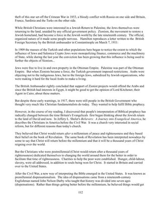 theft of this star set off the Crimean War in 1853, a bloody conflict with Russia on one side and Britain,
France, Sardinia and the Turks on the other side.

While British Christians were interested in a Jewish Return to Palestine, the Jews themselves were
returning to the land, unaided by any official government policy. Zionism, the movement to restore a
Jewish homeland, had become a force in the Jewish world by the late nineteenth century. The official,
organized nature of it made some people nervous. Hamilton reproduces a letter written to the British
Foreign Secretary by the British ambassador in Constantinople on March 7, 1911:

In 1909 the masses of the Turkish and other populations here began to notice the extent to which the
influence of Jews and Salonica Crypto Jews were monopolizing finance, commerce and the machinery
of State, while during the last year the conviction has been growing that this influence is being used to
further the objects of Sionism...

Jews were free to live in and own property in the Ottoman Empire. Palestine was part of the Ottoman
Empire. But when Zionists became a force, the Turkish government imposed restrictions. Arabs were
objecting not to the indigenous Jews, but to the foreign Jews, subsidized by Jewish organizations, who
were making it hard for the local Arabs to make a living.

The British Ambassador rightly concluded that support of Zionist projects would offend the Arabs and
since the British had interests in Egypt, it might be good to get the opinion of Lord Kitchener, their
Agent in Cairo, about these matters.

But despite these early warnings, in 1917, there were still people in the British Government who
thought very much like Christian fundamentalists do today. They wanted to help fulfil Bible prophecy.

However, in the course of my reading, I discovered that people's interpretation of Biblical prophecy has
radically changed between the time Britain's Evangelicals first began thinking about the Jewish return
to the land of David and now. In Jeffery L. Sheler's Believers: A Journey into Evangelical America, he
describes the Christians in America before the Civil War. It was a church very interested in social
reform, but for different reasons than today's church.

They believed that Christ would return after a millennium of peace and righteousness and they based
their belief on the book of Revelation. The same book of Revelation has been interpreted nowadays by
some to say that Christ will return before the millennium and that it will be a thousand years of Christ
reigning over the world.

But the Christians who were postmillennial (Christ would return after a thousand years of
righteousness) dedicated themselves to changing the world around them for the better in order to
facilitate that time of righteousness. Charities to help the poor were established. Hunger, child-labour,
slavery, were all addressed, in addition to souls being won for Christ. It started in Britain and carried
over to the United States.

After the Civil War, a new way of interpreting the Bible emerged in the United States. It was known as
premillennial dispensationalism. The idea of dispensations came from a nineteenth-century
Englishman named John Nelson Darby who taught that history was divided into seven ages
(dispensations). Rather than things getting better before the millennium, he believed things would get

                                                   112
 