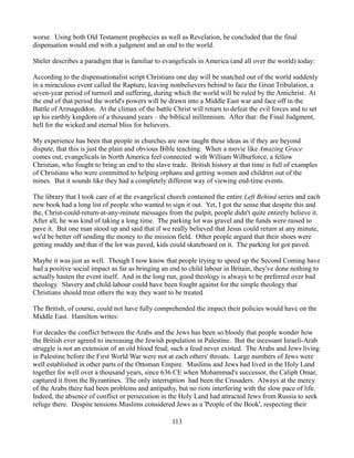 worse. Using both Old Testament prophecies as well as Revelation, he concluded that the final
dispensation would end with a judgment and an end to the world.

Sheler describes a paradigm that is familiar to evangelicals in America (and all over the world) today:

According to the dispensationalist script Christians one day will be snatched out of the world suddenly
in a miraculous event called the Rapture, leaving nonbelievers behind to face the Great Tribulation, a
seven-year period of turmoil and suffering, during which the world will be ruled by the Antichrist. At
the end of that period the world's powers will be drawn into a Middle East war and face off in the
Battle of Armageddon. At the climax of the battle Christ will return to defeat the evil forces and to set
up his earthly kingdom of a thousand years – the biblical millennium. After that: the Final Judgment,
hell for the wicked and eternal bliss for believers.

My experience has been that people in churches are now taught these ideas as if they are beyond
dispute, that this is just the plain and obvious Bible teaching. When a movie like Amazing Grace
comes out, evangelicals in North America feel connected with William Wilburforce, a fellow
Christian, who fought to bring an end to the slave trade. British history at that time is full of examples
of Christians who were committed to helping orphans and getting women and children out of the
mines. But it sounds like they had a completely different way of viewing end-time events.

The library that I took care of at the evangelical church contained the entire Left Behind series and each
new book had a long list of people who wanted to sign it out. Yet, I got the sense that despite this and
the, Christ-could-return-at-any-minute messages from the pulpit, people didn't quite entirely believe it.
After all, he was kind of taking a long time. The parking lot was gravel and the funds were raised to
pave it. But one man stood up and said that if we really believed that Jesus could return at any minute,
we'd be better off sending the money to the mission field. Other people argued that their shoes were
getting muddy and that if the lot was paved, kids could skateboard on it. The parking lot got paved.

Maybe it was just as well. Though I now know that people trying to speed up the Second Coming have
had a positive social impact as far as bringing an end to child labour in Britain, they've done nothing to
actually hasten the event itself. And in the long run, good theology is always to be preferred over bad
theology. Slavery and child-labour could have been fought against for the simple theology that
Christians should treat others the way they want to be treated.

The British, of course, could not have fully comprehended the impact their policies would have on the
Middle East. Hamilton writes:

For decades the conflict between the Arabs and the Jews has been so bloody that people wonder how
the British ever agreed to increasing the Jewish population in Palestine. But the incessant Israeli-Arab
struggle is not an extension of an old blood feud; such a feud never existed. The Arabs and Jews living
in Palestine before the First World War were not at each others' throats. Large numbers of Jews were
well established in other parts of the Ottoman Empire. Muslims and Jews had lived in the Holy Land
together for well over a thousand years, since 636 CE when Mohammad's successor, the Caliph Omar,
captured it from the Byzantines. The only interruption had been the Crusaders. Always at the mercy
of the Arabs there had been problems and antipathy, but no riots interfering with the slow pace of life.
Indeed, the absence of conflict or persecution in the Holy Land had attracted Jews from Russia to seek
refuge there. Despite tensions Muslims considered Jews as a 'People of the Book', respecting their

                                                   113
 