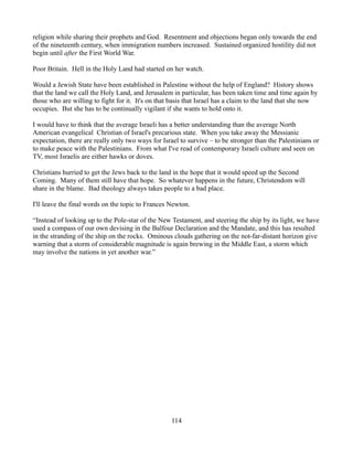 religion while sharing their prophets and God. Resentment and objections began only towards the end
of the nineteenth century, when immigration numbers increased. Sustained organized hostility did not
begin until after the First World War.

Poor Britain. Hell in the Holy Land had started on her watch.

Would a Jewish State have been established in Palestine without the help of England? History shows
that the land we call the Holy Land, and Jerusalem in particular, has been taken time and time again by
those who are willing to fight for it. It's on that basis that Israel has a claim to the land that she now
occupies. But she has to be continually vigilant if she wants to hold onto it.

I would have to think that the average Israeli has a better understanding than the average North
American evangelical Christian of Israel's precarious state. When you take away the Messianic
expectation, there are really only two ways for Israel to survive – to be stronger than the Palestinians or
to make peace with the Palestinians. From what I've read of contemporary Israeli culture and seen on
TV, most Israelis are either hawks or doves.

Christians hurried to get the Jews back to the land in the hope that it would speed up the Second
Coming. Many of them still have that hope. So whatever happens in the future, Christendom will
share in the blame. Bad theology always takes people to a bad place.

I'll leave the final words on the topic to Frances Newton.

“Instead of looking up to the Pole-star of the New Testament, and steering the ship by its light, we have
used a compass of our own devising in the Balfour Declaration and the Mandate, and this has resulted
in the stranding of the ship on the rocks. Ominous clouds gathering on the not-far-distant horizon give
warning that a storm of considerable magnitude is again brewing in the Middle East, a storm which
may involve the nations in yet another war.”




                                                   114
 