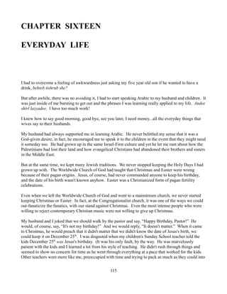 CHAPTER SIXTEEN

EVERYDAY LIFE



I had to overcome a feeling of awkwardness just asking my five year old son if he wanted to have a
drink, behteb tishrub she?

But after awhile, there was no avoiding it, I had to start speaking Arabic to my husband and children. It
was just inside of me bursting to get out and the phrases I was learning really applied to my life. Andee
shirl lazyadee. I have too much work!

I knew how to say good morning, good bye, see you later, I need money...all the everyday things that
wives say to their husbands.

My husband had always supported me in learning Arabic. He never belittled my sense that it was a
God-given desire, in fact, he encouraged me to speak it to the children in the event that they might need
it someday too. He had grown up in the same Israel-First culture and yet he let me rant about how the
Palestinians had lost their land and how evangelical Christians had abandoned their brothers and sisters
in the Middle East.

But at the same time, we kept many Jewish traditions. We never stopped keeping the Holy Days I had
grown up with. The Worldwide Church of God had taught that Christmas and Easter were wrong
because of their pagan origins. Jesus, of course, had never commanded anyone to keep his birthday,
and the date of his birth wasn't known anyhow. Easter was a Christianized form of pagan fertility
celebrations.

Even when we left the Worldwide Church of God and went to a mainstream church, we never started
keeping Christmas or Easter. In fact, at the Congregationalist church, it was one of the ways we could
out-fanaticize the fanatics, with our stand against Christmas. Even the most intense people who were
willing to reject contemporary Christian music were not willing to give up Christmas.

My husband and I joked that we should walk by the pastor and say, “Happy Birthday, Pastor!” He
would, of course, say, “It's not my birthday!” And we would reply, “It doesn't matter.” When it came
to Christmas, he would preach that it didn't matter that we didn't know the date of Jesus's birth, we
could keep it on December 25th. I was disgusted when my children's Sunday School teacher told the
kids December 25th was Jesus's birthday. (It was his only fault, by the way. He was marvelously
patient with the kids and I learned a lot from his style of teaching. He didn't rush through things and
seemed to show no concern for time as he went through everything at a pace that worked for the kids.
Other teachers were more like me, preoccupied with time and trying to pack as much as they could into


                                                  115
 