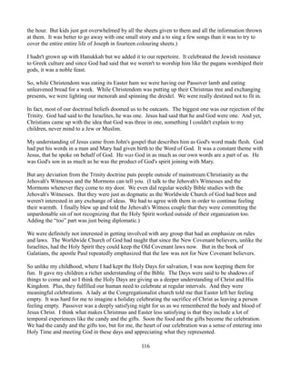 the hour. But kids just got overwhelmed by all the sheets given to them and all the information thrown
at them. It was better to go away with one small story and a to sing a few songs than it was to try to
cover the entire entire life of Joseph in fourteen colouring sheets.)

I hadn't grown up with Hanukkah but we added it to our repertoire. It celebrated the Jewish resistance
to Greek culture and since God had said that we weren't to worship him like the pagans worshiped their
gods, it was a noble feast.

So, while Christendom was eating its Easter ham we were having our Passover lamb and eating
unleavened bread for a week. While Christendom was putting up their Christmas tree and exchanging
presents, we were lighting our menorah and spinning the dreidel. We were really destined not to fit in.

In fact, most of our doctrinal beliefs doomed us to be outcasts. The biggest one was our rejection of the
Trinity. God had said to the Israelites, he was one. Jesus had said that he and God were one. And yet,
Christians came up with the idea that God was three in one, something I couldn't explain to my
children, never mind to a Jew or Muslim.

My understanding of Jesus came from John's gospel that describes him as God's word made flesh. God
had put his words in a man and Mary had given birth to the Word of God. It was a constant theme with
Jesus, that he spoke on behalf of God. He was God in as much as our own words are a part of us. He
was God's son in as much as he was the product of God's spirit joining with Mary.

But any deviation from the Trinity doctrine puts people outside of mainstream Christianity as the
Jehovah's Witnesses and the Mormons can tell you. (I talk to the Jehovah's Witnesses and the
Mormons whenever they come to my door. We even did regular weekly Bible studies with the
Jehovah's Witnesses. But they were just as dogmatic as the Worldwide Church of God had been and
weren't interested in any exchange of ideas. We had to agree with them in order to continue feeling
their warmth. I finally blew up and told the Jehovah's Witness couple that they were committing the
unpardonable sin of not recognizing that the Holy Spirit worked outside of their organization too.
Adding the “too” part was just being diplomatic.)

We were definitely not interested in getting involved with any group that had an emphasize on rules
and laws. The Worldwide Church of God had taught that since the New Covenant believers, unlike the
Israelites, had the Holy Spirit they could keep the Old Covenant laws now. But in the book of
Galatians, the apostle Paul repeatedly emphasized that the law was not for New Covenant believers.

So unlike my childhood, where I had kept the Holy Days for salvation, I was now keeping them for
fun. It gave my children a richer understanding of the Bible. The Days were said to be shadows of
things to come and so I think the Holy Days are giving us a deeper understanding of Christ and His
Kingdom. Plus, they fulfilled our human need to celebrate at regular intervals. And they were
meaningful celebrations. A lady at the Congregationalist church told me that Easter left her feeling
empty. It was hard for me to imagine a holiday celebrating the sacrifice of Christ as leaving a person
feeling empty. Passover was a deeply satisfying night for us as we remembered the body and blood of
Jesus Christ. I think what makes Christmas and Easter less satisfying is that they include a lot of
temporal experiences like the candy and the gifts. Soon the food and the gifts become the celebration.
We had the candy and the gifts too, but for me, the heart of our celebration was a sense of entering into
Holy Time and meeting God in these days and appreciating what they represented.

                                                   116
 