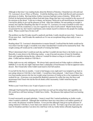 Although at that time I was reading books about the British in Palestine, I branched out a bit and read
T.E. Lawrence's Seven Pillars of Wisdom. It told the thrilling story of the Arab Revolt and Lawrence's
adventures in Arabia. But long before Arabia, Lawrence had had a sense of destiny. While still in
Oxford, he had practiced going without food and sleep, things that later were essential to the success of
his missions in the desert. It put me to shame, not because I believed in self-mortification, but because
I envied his ability to give up the pleasure of food. After four children, I'm sure putting on weight is
normal, but I had the disturbing idea that if I ran into T.E. Lawrence (via some wormhole in time since
he died in 1935) he would have a very low regard for my lack of self-control! Maybe books become
too personal for me, but I tend to read history and evaluate myself in relation to the people I'm reading
about. Where would I have fit into it all?

The problem was that I'd make myself a sandwich and think, I really should eat more fruit. Tomorrow
I'll eat more fruit. And I'd make the sandwich as if it was an exceptional thing when really it was a
daily habit.

Reading about T.E. Lawrence's determination to master himself, I realized that the battle would not be
won when I lost the weight, it would be won when I decided that I would not be mastered by food. The
weight coming off would just be a side benefit of winning that battle.

When I determined what I would eat each day and that I wouldn't deviate from it, the battle was won.
Basically, it came down to the following routine: a cup of tea and one piece of toast for breakfast;
fruits and vegetables during the day; whatever I wanted for dinner as long as it could fit on a salad
plate. Coffee and tea whenever I felt like it.

Friday night was my only indulgence. We always had a special meal on Friday night to celebrate the
Sabbath so it was the one night I had more than a salad plate of food because we had an appetizer and a
dessert. But I found after while I didn't need much to feel full anyhow.

It was hell for the first six months. I went to bed hungry every night and I was tempted to go back to
just eating whenever I felt like it, but I didn't. I would have been ashamed. I don't know if there has
ever been another person who has lost weight using Lawrence of Arabia as his or her inspiration, but it
worked for me. (Lawrence even mocked the Bedouin's passion for coffee but since the brave and
picturesque Emir Faisal who led the Revolt drank coffee incessantly, I didn't mind having that
addiction.)

Within a year I went from a size 16 pair of jeans to a size 9.

Although I had learned the amazing diet secret that you can't get fat eating fruits and vegetables, my
life would have still been lacking if I didn't have Arabic. The pleasure that replaced food was learning
Arabic.

It wasn't necessarily an equal substitute. I mean it wasn't like I started meditating on Arabic words
when I wanted a sandwich. Although that would have been nice since there is an endless quantity of
new words, the pleasure would be limitless. It was just that although I had given up the pleasure of
eating whenever I felt like it, I now had a new interest in my life. So I had a cup of tea and a piece of
toast for breakfast and then I sat down for a half hour with my Arabic before officially beginning the

                                                    117
 