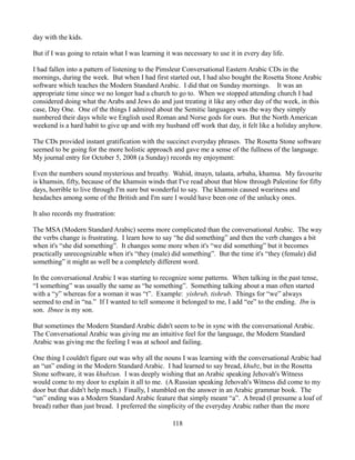 day with the kids.

But if I was going to retain what I was learning it was necessary to use it in every day life.

I had fallen into a pattern of listening to the Pimsleur Conversational Eastern Arabic CDs in the
mornings, during the week. But when I had first started out, I had also bought the Rosetta Stone Arabic
software which teaches the Modern Standard Arabic. I did that on Sunday mornings. It was an
appropriate time since we no longer had a church to go to. When we stopped attending church I had
considered doing what the Arabs and Jews do and just treating it like any other day of the week, in this
case, Day One. One of the things I admired about the Semitic languages was the way they simply
numbered their days while we English used Roman and Norse gods for ours. But the North American
weekend is a hard habit to give up and with my husband off work that day, it felt like a holiday anyhow.

The CDs provided instant gratification with the succinct everyday phrases. The Rosetta Stone software
seemed to be going for the more holistic approach and gave me a sense of the fullness of the language.
My journal entry for October 5, 2008 (a Sunday) records my enjoyment:

Even the numbers sound mysterious and breathy. Wahid, itnayn, talaata, arbaha, khamsa. My favourite
is khamsin, fifty, because of the khamsin winds that I've read about that blow through Palestine for fifty
days, horrible to live through I'm sure but wonderful to say. The khamsin caused weariness and
headaches among some of the British and I'm sure I would have been one of the unlucky ones.

It also records my frustration:

The MSA (Modern Standard Arabic) seems more complicated than the conversational Arabic. The way
the verbs change is frustrating. I learn how to say “he did something” and then the verb changes a bit
when it's “she did something”. It changes some more when it's “we did something” but it becomes
practically unrecognizable when it's “they (male) did something”. But the time it's “they (female) did
something” it might as well be a completely different word.

In the conversational Arabic I was starting to recognize some patterns. When talking in the past tense,
“I something” was usually the same as “he something”. Something talking about a man often started
with a “y” whereas for a woman it was “t”. Example: yishrub, tishrub. Things for “we” always
seemed to end in “na.” If I wanted to tell someone it belonged to me, I add “ee” to the ending. Ibn is
son. Ibnee is my son.

But sometimes the Modern Standard Arabic didn't seem to be in sync with the conversational Arabic.
The Conversational Arabic was giving me an intuitive feel for the language, the Modern Standard
Arabic was giving me the feeling I was at school and failing.

One thing I couldn't figure out was why all the nouns I was learning with the conversational Arabic had
an “un” ending in the Modern Standard Arabic. I had learned to say bread, khubz, but in the Rosetta
Stone software, it was khubzun. I was deeply wishing that an Arabic speaking Jehovah's Witness
would come to my door to explain it all to me. (A Russian speaking Jehovah's Witness did come to my
door but that didn't help much.) Finally, I stumbled on the answer in an Arabic grammar book. The
“un” ending was a Modern Standard Arabic feature that simply meant “a”. A bread (I presume a loaf of
bread) rather than just bread. I preferred the simplicity of the everyday Arabic rather than the more

                                                    118
 