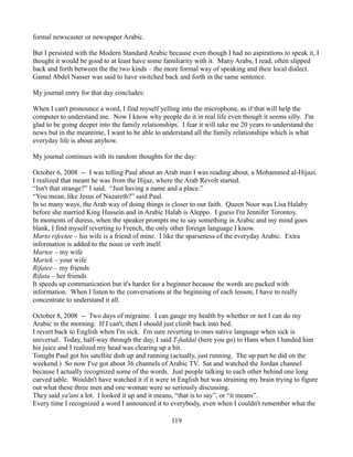 formal newscaster or newspaper Arabic.

But I persisted with the Modern Standard Arabic because even though I had no aspirations to speak it, I
thought it would be good to at least have some familiarity with it. Many Arabs, I read, often slipped
back and forth between the the two kinds – the more formal way of speaking and their local dialect.
Gamal Abdel Nasser was said to have switched back and forth in the same sentence.

My journal entry for that day concludes:

When I can't pronounce a word, I find myself yelling into the microphone, as if that will help the
computer to understand me. Now I know why people do it in real life even though it seems silly. I'm
glad to be going deeper into the family relationships. I fear it will take me 20 years to understand the
news but in the meantime, I want to be able to understand all the family relationships which is what
everyday life is about anyhow.

My journal continues with its random thoughts for the day:

October 6, 2008 -- I was telling Paul about an Arab man I was reading about, a Mohammed al-Hijazi.
I realized that meant he was from the Hijaz, where the Arab Revolt started.
“Isn't that strange?” I said. “Just having a name and a place.”
“You mean, like Jesus of Nazareth?” said Paul.
In so many ways, the Arab way of doing things is closer to our faith. Queen Noor was Lisa Halaby
before she married King Hussein and in Arabic Halab is Aleppo. I guess I'm Jennifer Torontoy.
In moments of duress, when the speaker prompts me to say something in Arabic and my mind goes
blank, I find myself reverting to French, the only other foreign language I know.
Marto rifeetee – his wife is a friend of mine. I like the sparseness of the everyday Arabic. Extra
information is added to the noun or verb itself.
Martee – my wife
Martek – your wife
Rifatee – my friends
Rifata – her friends
It speeds up communication but it's harder for a beginner because the words are packed with
information. When I listen to the conversations at the beginning of each lesson, I have to really
concentrate to understand it all.

October 8, 2008 -- Two days of migraine. I can gauge my health by whether or not I can do my
Arabic in the morning. If I can't, then I should just climb back into bed.
I revert back to English when I'm sick. I'm sure reverting to ones native language when sick is
universal. Today, half-way through the day, I said T-fuddal (here you go) to Hans when I handed him
his juice and I realized my head was clearing up a bit.
Tonight Paul got his satellite dish up and running (actually, just running. The up part he did on the
weekend.) So now I've got about 36 channels of Arabic TV. Sat and watched the Jordan channel
because I actually recognized some of the words. Just people talking to each other behind one long
curved table. Wouldn't have watched it if it were in English but was straining my brain trying to figure
out what these three men and one woman were so seriously discussing.
They said ya'ani a lot. I looked it up and it means, “that is to say”, or “it means”.
Every time I recognized a word I announced it to everybody, even when I couldn't remember what the

                                                   119
 