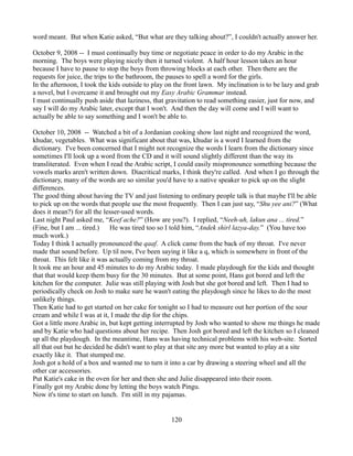 word meant. But when Katie asked, “But what are they talking about?”, I couldn't actually answer her.

October 9, 2008 -- I must continually buy time or negotiate peace in order to do my Arabic in the
morning. The boys were playing nicely then it turned violent. A half hour lesson takes an hour
because I have to pause to stop the boys from throwing blocks at each other. Then there are the
requests for juice, the trips to the bathroom, the pauses to spell a word for the girls.
In the afternoon, I took the kids outside to play on the front lawn. My inclination is to be lazy and grab
a novel, but I overcame it and brought out my Easy Arabic Grammar instead.
I must continually push aside that laziness, that gravitation to read something easier, just for now, and
say I will do my Arabic later, except that I won't. And then the day will come and I will want to
actually be able to say something and I won't be able to.

October 10, 2008 -- Watched a bit of a Jordanian cooking show last night and recognized the word,
khudar, vegetables. What was significant about that was, khudar is a word I learned from the
dictionary. I've been concerned that I might not recognize the words I learn from the dictionary since
sometimes I'll look up a word from the CD and it will sound slightly different than the way its
transliterated. Even when I read the Arabic script, I could easily mispronounce something because the
vowels marks aren't written down. Diacritical marks, I think they're called. And when I go through the
dictionary, many of the words are so similar you'd have to a native speaker to pick up on the slight
differences.
The good thing about having the TV and just listening to ordinary people talk is that maybe I'll be able
to pick up on the words that people use the most frequently. Then I can just say, “Shu yee ani?” (What
does it mean?) for all the lesser-used words.
Last night Paul asked me, “Keef ache?” (How are you?). I replied, “Neeh-uh, lakun ana ... tired.”
(Fine, but I am ... tired.)   He was tired too so I told him, “Andek shirl lazya-day.” (You have too
much work.)
Today I think I actually pronounced the qaaf. A click came from the back of my throat. I've never
made that sound before. Up til now, I've been saying it like a q, which is somewhere in front of the
throat. This felt like it was actually coming from my throat.
It took me an hour and 45 minutes to do my Arabic today. I made playdough for the kids and thought
that that would keep them busy for the 30 minutes. But at some point, Hans got bored and left the
kitchen for the computer. Julie was still playing with Josh but she got bored and left. Then I had to
periodically check on Josh to make sure he wasn't eating the playdough since he likes to do the most
unlikely things.
Then Katie had to get started on her cake for tonight so I had to measure out her portion of the sour
cream and while I was at it, I made the dip for the chips.
Got a little more Arabic in, but kept getting interrupted by Josh who wanted to show me things he made
and by Katie who had questions about her recipe. Then Josh got bored and left the kitchen so I cleaned
up all the playdough. In the meantime, Hans was having technical problems with his web-site. Sorted
all that out but he decided he didn't want to play at that site any more but wanted to play at a site
exactly like it. That stumped me.
Josh got a hold of a box and wanted me to turn it into a car by drawing a steering wheel and all the
other car accessories.
Put Katie's cake in the oven for her and then she and Julie disappeared into their room.
Finally got my Arabic done by letting the boys watch Pingu.
Now it's time to start on lunch. I'm still in my pajamas.


                                                   120
 