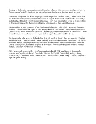 Looking at the list above you see that maktab is a place where writing happens. Another root is d-r-s.
Darasa means 'to study'. Madrasa is a place where studying happens, in other words, a school.

Despite the exceptions, the Arabic language is based on patterns. Another quality I appreciate is that
the Arabic letters have one sound rather than how in English there's a soft c and a hard c and a soft g
and a hard g. If English weren't my native language I can't even imagine how lousy I'd be at speaking
it. I have only respect for the millions of people who speak it as their second language.

I was surprised to learn that many of our English words have an Arabic origin. Arabic for Dummies
includes a chart of them in Chapter 1: You Already Know a Little Arabic. Some of them are admiral
(amir al-baHr) which means ruler of the sea. Algebra (al-jabr) means to reduce or consolidate. Candy
comes from quand which means cane suger. Sahara is just the Arabic word for desert.

It's also goes the other way. In the book, Your first 100 words in Arabic, there are some very English-
sounding words. Tileefizyoon (television), tileefoon (telephone), kumbiyootir (computer). But for the
most part, Arab is a language of mystery, each new word a glimpse into a different world. Maa-ida
(table), kursee (chair), baab (door or gate). If there was a connection between the words, I couldn't
make it. Each new word was an adventure.

Still, I was greatly comforted by a brief conversation in Patrick O'Brian's Master & Commander
between two Captains, the French Captain La Hire and the English Captain Jack Aubrey. Shortly
before a risky expedition, Captain La Hire wishes Captain Aubrey, “Good lucky.” “Merci, very much,”
replies Captain Aubrey.




                                                  122
 