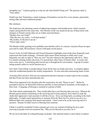 strengthen you.” A person going on a trip can ask what should I bring you? The gracious reply is,
“Your safety.”

Nydell says that “Sometimes a ritual exchange of formalities can last five or ten minutes, particularly
among older and more traditional people.”

She continues:

The Arabs have the charming custom of addressing strangers with kinship terms, which connotes
respect and goodwill at the same time. One Western writer was struck by the use of these terms with
strangers in Yemeni society (they are as widely used elsewhere).
“Brother, how can I help?”
“Take this taxi, my sisters. I will find another.”
“My mother, it's the best I can do.”
“You're right, uncle.”

The Muslim Arabic greeting we're probably most familiar with is As-salaamu 'alaykum (Peace be upon
you) and it's reply, Wa'alaykumus salaam (And upon you be peace).

Instant Arabic by Fethi Mansouri and Yousef Alreemawi highlights some of the more frequently used
expressions that Arabs exchange. Al-hamdu lillah means 'Praise belongs to Allah' and is used
frequently, not only in reply to “How are you?” but also whenever the opportunity calls for it. Since
I've started watching Arabic television, I've noticed how often I hear Al-hamdu lillah. A cyclist who
wins a race says it. A man being interviewed says it throughout his conversation. A group of women
sitting around a table at a social function say it.

Insh Allah, 'God willing' is another phrase I hear all the time on Arabic television. It certainly applies
when the weatherman predicts the weekly temperatures. It's also said when announcing future events.

Al-hamdu lillah and Insh Allah are two expressions that have become so much a part of my everyday
talk that I'll just say them automatically now.

When Jesus appeared to his disciples after the resurrection, he said, “Peace to you!”. Before he
ascended to heaven, he blessed his followers and they in turn returned to Jerusalem, to the temple, to
bless God. A language of blessing is essential to a person of faith.

The Arab culture understands this. They would rather have your blessing than your envy. Whereas the
Western person doesn't mind being on the receiving end of some jealousy, from what I've read, the
Arabs don't appreciate it and associate it with the evil eye. Envy can bring harm, according to the Arab
philosophy. It might sound superstitious to someone from the West, but I've come to see envy in a
different light since studying Arab speech and culture. I don't want to be on the receiving end of it
anymore. Instead, I'd rather receive a blessing from someone.

I think it would be wonderful if when someone got a new car, instead of looking for envy (and
receiving it) people received comments like, “May you be blessed as you drive in it.”

We are not in the habit of wishing blessings on people. Our material culture is more likely to express

                                                   124
 