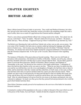 CHAPTER EIGHTEEN

 BRITISH ARABIC



Many a Briton learned Classical Arabic at university. They could read Medieval literature, but when
they arrived in the Arab world, they found they weren't even able to do something simple like order a
cup of coffee, there was so much of a gap between the Classical and the colloquial.

There's a story about a potential British official who is being tested on his Arabic. He's asked, how do
you say, 'come here'? “Ta'al,” he replies. Then he's asked, how do you say, “go there”. He pauses,
thinks and says, “Well, old chap. I supposed I'd just go where I wanted him to go and then say, 'ta'al.'”

The British were liberating the Arab world from Turkish rule so they were an ally, not an enemy. But
even some of the Crusaders who had come as enemies ended up learning the language and settling
down to Eastern ways. And in many cases, the Muslims proved to be better “Christians” than the
Christians. It's already been shown how Saladin treated the conquered inhabitants of Jerusalem better
than the Christian conquerors had. In The Epic of the Crusades, Rene Grousset writes regarding
Saladin:

The instances of liberality of the great sultan are beyond counting. There were two old Franks at
Jerusalem, both centenarians, who had known Godfrey of Bouillon. Saladin, moved by pity, ordered
that they should be allowed to end their days in peace and provided for them. He provided a guard of
honor to escort the three princesses, Sibylla of Jerusalem, Maria Comnena, and Stephanie of
Transjordan, to the coast. He showed no less courtesy to the simple noblewomen. A delegation of
those who had lost their families in the war came to see him. “When he saw them, he asked who they
were and he was told that they were the wives and daughters of knights who had been slain or taken in
battle; and he asked them what they wanted; and they asked him, in God's name, to have pity on them,
who had their lords slain or in prison and their lands lost, and to give them aid and counsel. When
Saladin saw them weep, he had great pity for them and told them to find out whether their lords were
living, and all those who were in prison he would free and all those who were found were faithfully
freed. After, he ordered largesse to be given from his own stores to the dames and damsels who were
widowed or orphaned. So much were they given that they praised God and proclaimed to the world the
good which Saladin had done them.

Their fellow Christians actually proved to be treacherous to the survivors of the battle for Jerusalem.
Grousset continues:

It remained to conduct all this population to the coast, or rather to that part of the coast which was still
in the power of the Franks, Tyre and Tripoli. Saladin divided the emigrants into three convoys,


                                                    126
 