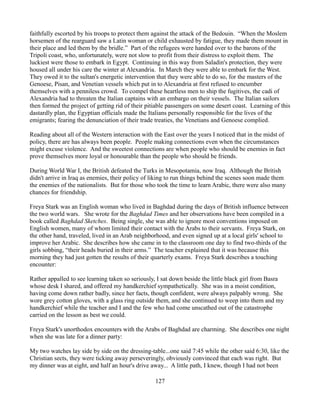 faithfully escorted by his troops to protect them against the attack of the Bedouin. “When the Moslem
horsemen of the rearguard saw a Latin woman or child exhausted by fatigue, they made them mount in
their place and led them by the bridle.” Part of the refugees were handed over to the barons of the
Tripoli coast, who, unfortunately, were not slow to profit from their distress to exploit them. The
luckiest were those to embark in Egypt. Continuing in this way from Saladin's protection, they were
housed all under his care the winter at Alexandria. In March they were able to embark for the West.
They owed it to the sultan's energetic intervention that they were able to do so, for the masters of the
Genoese, Pisan, and Venetian vessels which put in to Alexandria at first refused to encumber
themselves with a penniless crowd. To compel these heartless men to ship the fugitives, the cadi of
Alexandria had to threaten the Italian captains with an embargo on their vessels. The Italian sailors
then formed the project of getting rid of their pitiable passengers on some desert coast. Learning of this
dastardly plan, the Egyptian officials made the Italians personally responsible for the lives of the
emigrants; fearing the denunciation of their trade treaties, the Venetians and Genoese complied.

Reading about all of the Western interaction with the East over the years I noticed that in the midst of
policy, there are has always been people. People making connections even when the circumstances
might excuse violence. And the sweetest connections are when people who should be enemies in fact
prove themselves more loyal or honourable than the people who should be friends.

During World War I, the British defeated the Turks in Mesopotamia, now Iraq. Although the British
didn't arrive in Iraq as enemies, their policy of liking to run things behind the scenes soon made them
the enemies of the nationalists. But for those who took the time to learn Arabic, there were also many
chances for friendship.

Freya Stark was an English woman who lived in Baghdad during the days of British influence between
the two world wars. She wrote for the Baghdad Times and her observations have been compiled in a
book called Baghdad Sketches. Being single, she was able to ignore most conventions imposed on
English women, many of whom limited their contact with the Arabs to their servants. Freya Stark, on
the other hand, traveled, lived in an Arab neighborhood, and even signed up at a local girls' school to
improve her Arabic. She describes how she came in to the classroom one day to find two-thirds of the
girls sobbing, “their heads buried in their arms.” The teacher explained that it was because this
morning they had just gotten the results of their quarterly exams. Freya Stark describes a touching
encounter:

Rather appalled to see learning taken so seriously, I sat down beside the little black girl from Basra
whose desk I shared, and offered my handkerchief sympathetically. She was in a moist condition,
having come down rather badly, since her facts, though confident, were always palpably wrong. She
wore grey cotton gloves, with a glass ring outside them, and she continued to weep into them and my
handkerchief while the teacher and I and the few who had come unscathed out of the catastrophe
carried on the lesson as best we could.

Freya Stark's unorthodox encounters with the Arabs of Baghdad are charming. She describes one night
when she was late for a dinner party:

My two watches lay side by side on the dressing-table...one said 7:45 while the other said 6:30, like the
Christian sects, they were ticking away perseveringly, obviously convinced that each was right. But
my dinner was at eight, and half an hour's drive away... A little path, I knew, though I had not been

                                                   127
 