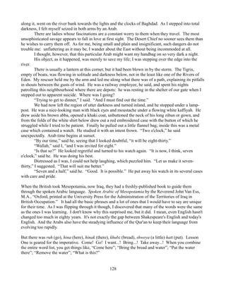 along it, went on the river bank towards the lights and the clocks of Baghdad. As I stepped into total
darkness, I felt myself seized in both arms by an Arab.
         There are ladies whose fascinations are a constant worry to them when they travel. The most
unsophisticated savage appears to fall in love at first sight. The Desert Chief no sooner sees them than
he wishes to carry them off. As for me, being small and plain and insignificant, such dangers do not
trouble me: unflattering as it may be, I wander about the East without being incommoded at all.
         I thought, however, that this particular Arab might want my handbag on so very dark a night.
         His object, as it happened, was merely to save my life; I was stepping over the edge into the
river.
         There is usually a lantern at this corner, but it had been blown in by the storm. The Tigris,
empty of boats, was flowing in solitude and darkness below, not in the least like one of the Rivers of
Eden. My rescuer held me by the arm and led me along what there was of a path, explaining its pitfalls
in shouts between the gusts of wind. He was a railway employee, he said, and spent his nights
patrolling this neighbourhood where there are depots: he was resting in the shelter of our gate when I
stepped out to apparent suicide. Where was I going?
         “Trying to get to dinner,” I said. “And I must find out the time.”
         We had now left the region of utter darkness and turned inland, and he stopped under a lamp-
post. He was a nice-looking man with black eyes and moustache under a flowing white kaffiyah. He
drew aside his brown abba, opened a khaki coat, unbuttoned the neck of his long zibun or gown, and
from the folds of the white shirt below drew out a red embroidered case with the button of which he
struggled while I tried to be patient. Finally he pulled out a little flannel bag; inside this was a metal
case which contained a watch. He studied it with an intent frown. “Two o'clock,” he said
unexpectedly. Arab time begins at sunset.
         “By our time,” said he, seeing that I looked doubtful, “it will be eight-thirty.”
         “Wallah,” said I, “and I was invited for eight.”
         “Is that so?” He looked regretful and turned to his watch again. “It is now, I think, seven
o'clock,” said he. He was doing his best.
         Distressed as I was, I could not help laughing, which puzzled him. “Let us make it seven-
thirty,” I suggested. “That will suit me better.”
         “Seven and a half,” said he. “Good. It is possible.” He put away his watch in its several cases
with care and pride.

When the British took Mesopotamia, now Iraq, they had a freshly-published book to guide them
through the spoken Arabic language. Spoken Arabic of Mesopotamia by the Reverend John Van Ess,
M.A., “Oxford, printed at the University Press for the Administration of the Territories of Iraq in
British Occupation.” It had all the basic phrases and a lot of ones that I would have to say are unique
for their time. As I was flipping through it though, I discovered that many of the words were the same
as the ones I was learning. I don't know why this surprised me, but it did. I mean, even English hasn't
changed too much in eighty years. It's not exactly the gap between Shakespeare's English and today's
English. And the Arabs also have the steadying influence of the Qur'an to keep their language from
evolving too rapidly.

But there was ruh (go), hina (here), hinak (there), khubz (bread), shweya (a little) hatt (put). Lesson
One is geared for the imperative. Come! Go! I want...! Bring...! Take away...! When you combine
the entire word list, you get things like, “Come here”; “Bring the bread and water”; “Put the water
there”; “Remove the water”; “What is this?”


                                                   128
 