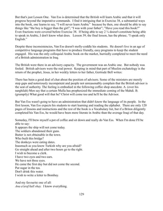 But that's just Lesson One. Van Ess is determined that the British will learn Arabic and that it will
progress beyond the imperative commands. I find it intriguing that in Exercise 38, a substantial ways
into the book, one learns to say, “I will never learn Arabic” because by then, one should be able to say
things like “the boy is bigger than the girl”; “I was with your father”; “Have you read this book?”
Even fractions were covered before Exercise 38. If being able to say 2 ¾ doesn't constitute being able
to speak in Arabic, I don't know what does. Lesson 39, the final lesson, has the phrase, “I speak only
English.”

Despite these inconsistencies, Van Ess doesn't molly-coddle his students. He doesn't live in an age of
competitive language programs that have to produce friendly, easy programs to keep the student
engaged. His was the only colloquial Arabic book on the market, hurriedly completed to meet the need
of a British administration in Iraq.

The British were there in an advisory capacity. The government was an Arabic one. But nobody was
fooled. British advisors were the real power. Keeping in mind that part of Muslim eschatology is the
return of the prophet, Jesus, in her weekly letters to her father, Gertrude Bell writes:

There has been a good deal of chat about the position of advisors. Some of the ministers are merely
stop gaps and notoriously incompetent and people not unreasonably complain that the British advisor is
the seat of authority. The feeling is embodied in the following coffee shop anecdote. A. (over his
narghilah) Men say that a certain Mulla has prophesized the immediate coming of the Mahdi. B.
(grumpily) What good will that be? Christ will come too and he'll be the Advisor.

But Van Ess wasn't going to have an administration that didn't know the language of its people. In the
first lesson, Van Ess expects his students to start learning and reading the alphabet. There are only 120
pages of lessons and instructions and the rest of the book is a Vocabulary list, but if a Briton diligently
completed his Van Ess, he would have been more literate in Arabic than the average Iraqi of that day.

Someday, I'll brew myself a pot of coffee and sit down and really do Van Ess. When I'm done I'll be
able to say:
It appears the ship will not come today.
The soldiers abandoned their guns.
Butter is not obtainable in the town.
Who built this bridge?
The donkeys were eating dates.
Inasmuch as you know Turkish why are you afraid?
Go straight ahead and after two hours go to the right.
I wish to become a clerk.
I have two eyes and two ears.
We have not three eyes.
He came the first day but did not come the second.
Put sugar in the tea.
Don't drink this water.
I wish to write a letter to Bombay.

And my favourite one of all:
Ana a'araf kull shay. I know everything.

                                                    129
 