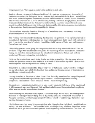 being intensely hot. We were given water bottles and told to drink a lot.

Jerash is a Roman city, one of the Decapolis of Jesus's day, that was being restored. It took a bit of
concentration to shake the feeling that it was a museum replica somewhere in the States. It would have
been a cool (not referring to the temperature) place for a fashion shoot or a movie. I could almost feel
what it would have been like to live in a Roman city, probably a lot of fun, though granted, this would
be an outpost of civilization to the Romans who ended up there. And now we dazed tourists stood
around in our hats, holding our water bottles and staring stupidly at the columns, paying more attention
to the architecture than the average Roman did in his lifetime.

I discovered one interesting fact about drinking lots of water in the heat – one sweated it out long
before one needed to use the bathroom.

That evening, we went out and walked along the street near our apartment. I was egotistical enough to
expect that all the locals would stare at us, but observant enough to note that it wasn't with contempt or
lust. It was just the same kind of curiosity I would have had if a group of Arabs were walking down
Queen Street back home.

I hated being part of a tourist group that charged out of the bus to snap photos of Hadrian's Gate but
never met a single Arab apart from the tour guide. We would stop at some piece of ruins, stand in the
blazing sun for fifteen minutes listening to the entire history of a restored Roman arch, with me
wondering if this was worth getting heat stroke for.

I believed that people should travel for the details, not for the generalities. Like, the guard who was
outside our apartment who was often looking at us as much as we were looking at him. He was more
interesting to me than driving around the country in a bus.

The children in Jordan were adorable. They would wave at the bus and I really wished we could get
out and talk to them, learn a little bit about their lives and devote the same amount of time to them as
we did to the restored mosaic tiles.

Looking at my face in the mirror of a Rest House, I had the freaky sensation of not recognizing myself.
I had gotten so used to looking at darker complexions that I looked even paler than usual by
comparison. I decided that I wasn't attractive, but that I wasn't boring-looking.

More and more I was deciding that the way to see a country was not to be lectured all the way through
it. (Thousands of years ago, Manasseh, Gad, and Reuben had tramped through this land complaining
all the way and now I'd returned to do the same.)

The whole thing was Ancient History, anyhow. Our church taught that the works that had begun here
thousands of years ago were now being done in Big Sandy, Texas, and at the church headquarters in
Pasadena, California. Spiritually, according to Worldwide Church of God theology, the land we were
traveling through was barren.

I decided that when I got home, if anyone asked me what I thought of the Holy Land, I would be clever
and say, “the book was better.” Characters like Moses stood larger in my mind than they did on Mount
Nebo when we all got out to stare at the spot that Moses supposedly saw the Promised Land from. We

                                                    13
 