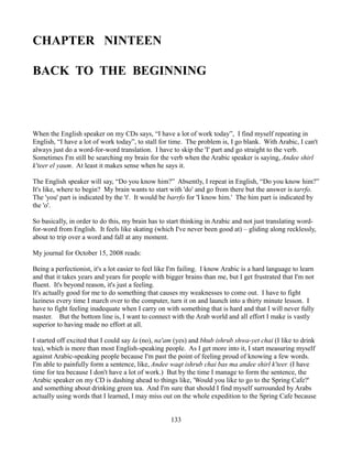 CHAPTER NINTEEN

BACK TO THE BEGINNING



When the English speaker on my CDs says, “I have a lot of work today”, I find myself repeating in
English, “I have a lot of work today”, to stall for time. The problem is, I go blank. With Arabic, I can't
always just do a word-for-word translation. I have to skip the 'I' part and go straight to the verb.
Sometimes I'm still be searching my brain for the verb when the Arabic speaker is saying, Andee shirl
k'teer el yaum. At least it makes sense when he says it.

The English speaker will say, “Do you know him?” Absently, I repeat in English, “Do you know him?”
It's like, where to begin? My brain wants to start with 'do' and go from there but the answer is tarrfo.
The 'you' part is indicated by the 't'. It would be barrfo for 'I know him.' The him part is indicated by
the 'o'.

So basically, in order to do this, my brain has to start thinking in Arabic and not just translating word-
for-word from English. It feels like skating (which I've never been good at) – gliding along recklessly,
about to trip over a word and fall at any moment.

My journal for October 15, 2008 reads:

Being a perfectionist, it's a lot easier to feel like I'm failing. I know Arabic is a hard language to learn
and that it takes years and years for people with bigger brains than me, but I get frustrated that I'm not
fluent. It's beyond reason, it's just a feeling.
It's actually good for me to do something that causes my weaknesses to come out. I have to fight
laziness every time I march over to the computer, turn it on and launch into a thirty minute lesson. I
have to fight feeling inadequate when I carry on with something that is hard and that I will never fully
master. But the bottom line is, I want to connect with the Arab world and all effort I make is vastly
superior to having made no effort at all.

I started off excited that I could say la (no), na'am (yes) and bhub ishrub shwa-yet chai (I like to drink
tea), which is more than most English-speaking people. As I get more into it, I start measuring myself
against Arabic-speaking people because I'm past the point of feeling proud of knowing a few words.
I'm able to painfully form a sentence, like, Andee waqt ishrub chai bas ma andee shirl k'teer. (I have
time for tea because I don't have a lot of work.) But by the time I manage to form the sentence, the
Arabic speaker on my CD is dashing ahead to things like, 'Would you like to go to the Spring Cafe?'
and something about drinking green tea. And I'm sure that should I find myself surrounded by Arabs
actually using words that I learned, I may miss out on the whole expedition to the Spring Cafe because


                                                     133
 