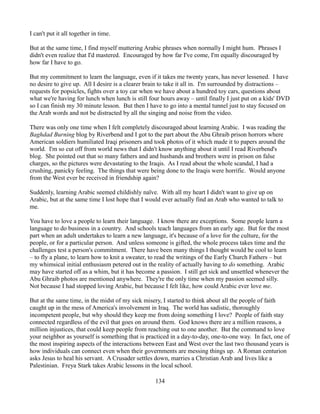 I can't put it all together in time.

But at the same time, I find myself muttering Arabic phrases when normally I might hum. Phrases I
didn't even realize that I'd mastered. Encouraged by how far I've come, I'm equally discouraged by
how far I have to go.

But my commitment to learn the language, even if it takes me twenty years, has never lessened. I have
no desire to give up. All I desire is a clearer brain to take it all in. I'm surrounded by distractions –
requests for popsicles, fights over a toy car when we have about a hundred toy cars, questions about
what we're having for lunch when lunch is still four hours away – until finally I just put on a kids' DVD
so I can finish my 30 minute lesson. But then I have to go into a mental tunnel just to stay focused on
the Arab words and not be distracted by all the singing and noise from the video.

There was only one time when I felt completely discouraged about learning Arabic. I was reading the
Baghdad Burning blog by Riverbend and I got to the part about the Abu Ghraib prison horrors where
American soldiers humiliated Iraqi prisoners and took photos of it which made it to papers around the
world. I'm so cut off from world news that I didn't know anything about it until I read Riverbend's
blog. She pointed out that so many fathers and and husbands and brothers were in prison on false
charges, so the pictures were devastating to the Iraqis. As I read about the whole scandal, I had a
crushing, panicky feeling. The things that were being done to the Iraqis were horrific. Would anyone
from the West ever be received in friendship again?

Suddenly, learning Arabic seemed childishly naïve. With all my heart I didn't want to give up on
Arabic, but at the same time I lost hope that I would ever actually find an Arab who wanted to talk to
me.

You have to love a people to learn their language. I know there are exceptions. Some people learn a
language to do business in a country. And schools teach languages from an early age. But for the most
part when an adult undertakes to learn a new language, it's because of a love for the culture, for the
people, or for a particular person. And unless someone is gifted, the whole process takes time and the
challenges test a person's commitment. There have been many things I thought would be cool to learn
– to fly a plane, to learn how to knit a sweater, to read the writings of the Early Church Fathers – but
my whimsical initial enthusiasm petered out in the reality of actually having to do something. Arabic
may have started off as a whim, but it has become a passion. I still get sick and unsettled whenever the
Abu Ghraib photos are mentioned anywhere. They're the only time when my passion seemed silly.
Not because I had stopped loving Arabic, but because I felt like, how could Arabic ever love me.

But at the same time, in the midst of my sick misery, I started to think about all the people of faith
caught up in the mess of America's involvement in Iraq. The world has sadistic, thoroughly
incompetent people, but why should they keep me from doing something I love? People of faith stay
connected regardless of the evil that goes on around them. God knows there are a million reasons, a
million injustices, that could keep people from reaching out to one another. But the command to love
your neighbor as yourself is something that is practiced in a day-to-day, one-to-one way. In fact, one of
the most inspiring aspects of the interactions between East and West over the last two thousand years is
how individuals can connect even when their governments are messing things up. A Roman centurion
asks Jesus to heal his servant. A Crusader settles down, marries a Christian Arab and lives like a
Palestinian. Freya Stark takes Arabic lessons in the local school.

                                                  134
 