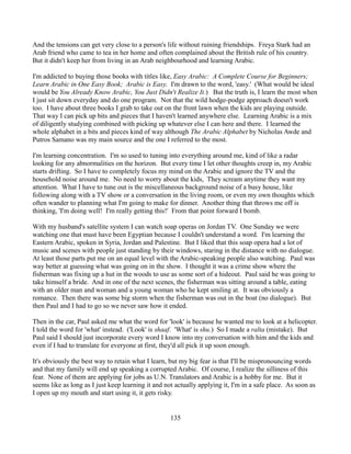 And the tensions can get very close to a person's life without ruining friendships. Freya Stark had an
Arab friend who came to tea in her home and often complained about the British rule of his country.
But it didn't keep her from living in an Arab neighbourhood and learning Arabic.

I'm addicted to buying those books with titles like, Easy Arabic: A Complete Course for Beginners;
Learn Arabic in One Easy Book; Arabic is Easy. I'm drawn to the word, 'easy.' (What would be ideal
would be You Already Know Arabic, You Just Didn't Realize It.) But the truth is, I learn the most when
I just sit down everyday and do one program. Not that the wild hodge-podge approach doesn't work
too. I have about three books I grab to take out on the front lawn when the kids are playing outside.
That way I can pick up bits and pieces that I haven't learned anywhere else. Learning Arabic is a mix
of diligently studying combined with picking up whatever else I can here and there. I learned the
whole alphabet in a bits and pieces kind of way although The Arabic Alphabet by Nicholas Awde and
Putros Samano was my main source and the one I referred to the most.

I'm learning concentration. I'm so used to tuning into everything around me, kind of like a radar
looking for any abnormalities on the horizon. But every time I let other thoughts creep in, my Arabic
starts drifting. So I have to completely focus my mind on the Arabic and ignore the TV and the
household noise around me. No need to worry about the kids, They scream anytime they want my
attention. What I have to tune out is the miscellaneous background noise of a busy house, like
following along with a TV show or a conversation in the living room, or even my own thoughts which
often wander to planning what I'm going to make for dinner. Another thing that throws me off is
thinking, 'I'm doing well! I'm really getting this!' From that point forward I bomb.

With my husband's satellite system I can watch soap operas on Jordan TV. One Sunday we were
watching one that must have been Egyptian because I couldn't understand a word. I'm learning the
Eastern Arabic, spoken in Syria, Jordan and Palestine. But I liked that this soap opera had a lot of
music and scenes with people just standing by their windows, staring in the distance with no dialogue.
At least those parts put me on an equal level with the Arabic-speaking people also watching. Paul was
way better at guessing what was going on in the show. I thought it was a crime show where the
fisherman was fixing up a hut in the woods to use as some sort of a hideout. Paul said he was going to
take himself a bride. And in one of the next scenes, the fisherman was sitting around a table, eating
with an older man and woman and a young woman who he kept smiling at. It was obviously a
romance. Then there was some big storm when the fisherman was out in the boat (no dialogue). But
then Paul and I had to go so we never saw how it ended.

Then in the car, Paul asked me what the word for 'look' is because he wanted me to look at a helicopter.
I told the word for 'what' instead. ('Look' is shaaf. 'What' is shu.) So I made a ralta (mistake). But
Paul said I should just incorporate every word I know into my conversation with him and the kids and
even if I had to translate for everyone at first, they'd all pick it up soon enough.

It's obviously the best way to retain what I learn, but my big fear is that I'll be mispronouncing words
and that my family will end up speaking a corrupted Arabic. Of course, I realize the silliness of this
fear. None of them are applying for jobs as U.N. Translators and Arabic is a hobby for me. But it
seems like as long as I just keep learning it and not actually applying it, I'm in a safe place. As soon as
I open up my mouth and start using it, it gets risky.


                                                    135
 