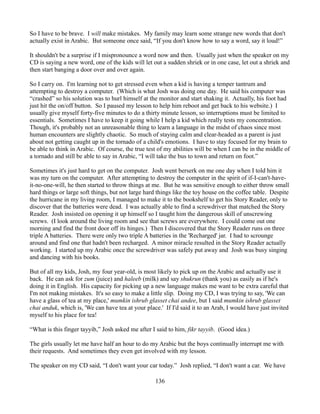 So I have to be brave. I will make mistakes. My family may learn some strange new words that don't
actually exist in Arabic. But someone once said, “If you don't know how to say a word, say it loud!”

It shouldn't be a surprise if I mispronounce a word now and then. Usually just when the speaker on my
CD is saying a new word, one of the kids will let out a sudden shriek or in one case, let out a shriek and
then start banging a door over and over again.

So I carry on. I'm learning not to get stressed even when a kid is having a temper tantrum and
attempting to destroy a computer. (Which is what Josh was doing one day. He said his computer was
“crashed” so his solution was to hurl himself at the monitor and start shaking it. Actually, his foot had
just hit the on/off button. So I paused my lesson to help him reboot and get back to his website.) I
usually give myself forty-five minutes to do a thirty minute lesson, so interruptions must be limited to
essentials. Sometimes I have to keep it going while I help a kid which really tests my concentration.
Though, it's probably not an unreasonable thing to learn a language in the midst of chaos since most
human encounters are slightly chaotic. So much of staying calm and clear-headed as a parent is just
about not getting caught up in the tornado of a child's emotions. I have to stay focused for my brain to
be able to think in Arabic. Of course, the true test of my abilities will be when I can be in the middle of
a tornado and still be able to say in Arabic, “I will take the bus to town and return on foot.”

Sometimes it's just hard to get on the computer. Josh went berserk on me one day when I told him it
was my turn on the computer. After attempting to destroy the computer in the spirit of if-I-can't-have-
it-no-one-will, he then started to throw things at me. But he was sensitive enough to either throw small
hard things or large soft things, but not large hard things like the toy house on the coffee table. Despite
the hurricane in my living room, I managed to make it to the bookshelf to get his Story Reader, only to
discover that the batteries were dead. I was actually able to find a screwdriver that matched the Story
Reader. Josh insisted on opening it up himself so I taught him the dangerous skill of unscrewing
screws. (I look around the living room and see that screws are everywhere. I could come out one
morning and find the front door off its hinges.) Then I discovered that the Story Reader runs on three
triple A batteries. There were only two triple A batteries in the 'Recharged' jar. I had to scrounge
around and find one that hadn't been recharged. A minor miracle resulted in the Story Reader actually
working. I started up my Arabic once the screwdriver was safely put away and Josh was busy singing
and dancing with his books.

But of all my kids, Josh, my four year-old, is most likely to pick up on the Arabic and actually use it
back. He can ask for zum (juice) and haleeb (milk) and say shukrun (thank you) as easily as if he's
doing it in English. His capacity for picking up a new language makes me want to be extra careful that
I'm not making mistakes. It's so easy to make a little slip. Doing my CD, I was trying to say, 'We can
have a glass of tea at my place,' mumkin ishrub glasset chai andee, but I said mumkin ishrub glasset
chai anduk, which is, 'We can have tea at your place.' If I'd said it to an Arab, I would have just invited
myself to his place for tea!

“What is this finger tayyib,” Josh asked me after I said to him, fikr tayyib. (Good idea.)

The girls usually let me have half an hour to do my Arabic but the boys continually interrupt me with
their requests. And sometimes they even get involved with my lesson.

The speaker on my CD said, “I don't want your car today.” Josh replied, “I don't want a car. We have

                                                   136
 