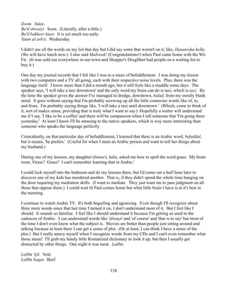 Zoom. Juice.
Ba'd shwaiyi. Soon. (Literally, after a little.)
Ba'd bakkeer kteer. It is yet much too early.
Yaum al arb'a. Wednesday.

I didn't use all the words on my list that day but I did say some that weren't on it, like, Hanatosha hella.
(We will have lunch now.) I also said Mabrook! (Congratulations!) when Paul came home with the Wii
Fit. (It was sold out everywhere in our town and Shopper's DrugMart had people on a waiting list to
buy it.)

One day my journal records that I felt like I was in a maze of befuddlement. I was doing my lesson
with two computers and a TV all going, each with their respective noise levels. Plus, there was the
language itself. I know more than I did a month ago, but it still feels like a muddle some days. The
speaker says, 'I will take a taxi downtown' and the only word my brain can do is taxi, which is taxi. By
the time the speaker gives the answer I've managed to dredge, downtown, balad, from my mostly blank
mind. It goes without saying that I'm probably screwing up all the little connector words like of, to,
and from. I'm probably saying things like, 'I will take a taxi until downtown.' (Which, come to think of
it, sort of makes sense, providing that is truly what I want to say.) Hopefully a waiter will understand
me if I say, 'I like to be a coffee' and there will be compassion when I tell someone that 'I'm going there
yesterday.' At least I know I'll be amusing to the native speakers, which is way more interesting than
someone who speaks the language perfectly.

Coincidently, on that particular day of befuddlement, I learned that there is an Arabic word, befuddal,
but it means, 'he prefers.' (Useful for when I meet an Arabic person and want to tell her things about
my husband.)

During one of my lessons, my daughter (bintee), Julie, asked me how to spell the word grass. My brain
went, 'Grass? Grass? I can't remember learning that in Arabic.'

I could lock myself into the bedroom and do my lessons there, but I'd come out a half hour later to
discover one of my kids has murdered another. That is, if they didn't spend the whole time banging on
the door requiring my mediation skills. (I want to mediate. They just want me to pass judgment on all
those that oppose them.) I could wait til Paul comes home but what little brain I have is at it's best in
the morning.

I continue to watch Arabic TV. It's both beguiling and agonizing. Even though I'll recognize about
three more words since that last time I turned it on, I don't understand most of it. But I feel like I
should. It sounds so familiar. I feel like I should understand it because I'm getting so used to the
cadences of Arabic. I can understand words like 'always' and 'of course' and 'that is to say' but most of
the time I don't even know what the subject is. Movies are better than people just sitting around and
talking because at least there I can get a sense of plot. (Or at least, I can think I have a sense of the
plot.) But I really annoy myself when I recognize words from my CDs and I can't even remember what
those mean! I'll grab my handy little Romanized dictionary to look it up, but then I usually get
distracted by other things. One night it was meat. LaHm.

LaHm 'ijil. Veal.
LaHm baqar. Beef.

                                                    138
 