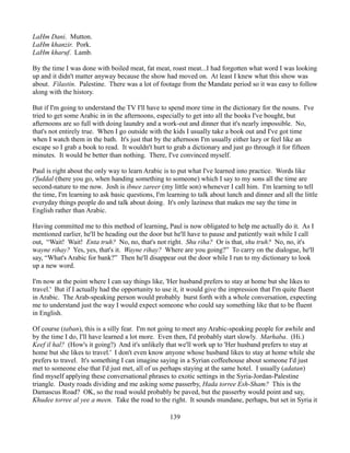 LaHm Dani. Mutton.
LaHm khanzir. Pork.
LaHm kharuf. Lamb.

By the time I was done with boiled meat, fat meat, roast meat...I had forgotten what word I was looking
up and it didn't matter anyway because the show had moved on. At least I knew what this show was
about. Filastin. Palestine. There was a lot of footage from the Mandate period so it was easy to follow
along with the history.

But if I'm going to understand the TV I'll have to spend more time in the dictionary for the nouns. I've
tried to get some Arabic in in the afternoons, especially to get into all the books I've bought, but
afternoons are so full with doing laundry and a work-out and dinner that it's nearly impossible. No,
that's not entirely true. When I go outside with the kids I usually take a book out and I've got time
when I watch them in the bath. It's just that by the afternoon I'm usually either lazy or feel like an
escape so I grab a book to read. It wouldn't hurt to grab a dictionary and just go through it for fifteen
minutes. It would be better than nothing. There, I've convinced myself.

Paul is right about the only way to learn Arabic is to put what I've learned into practice. Words like
t'fuddal (there you go, when handing something to someone) which I say to my sons all the time are
second-nature to me now. Josh is ibnee zareer (my little son) whenever I call him. I'm learning to tell
the time, I'm learning to ask basic questions, I'm learning to talk about lunch and dinner and all the little
everyday things people do and talk about doing. It's only laziness that makes me say the time in
English rather than Arabic.

Having committed me to this method of learning, Paul is now obligated to help me actually do it. As I
mentioned earlier, he'll be heading out the door but he'll have to pause and patiently wait while I call
out, “Wait! Wait! Enta truh? No, no, that's not right. Shu riha? Or is that, shu truh? No, no, it's
wayne rihay? Yes, yes, that's it. Wayne rihay? Where are you going?” To carry on the dialogue, he'll
say, “What's Arabic for bank?” Then he'll disappear out the door while I run to my dictionary to look
up a new word.

I'm now at the point where I can say things like, 'Her husband prefers to stay at home but she likes to
travel.' But if I actually had the opportunity to use it, it would give the impression that I'm quite fluent
in Arabic. The Arab-speaking person would probably burst forth with a whole conversation, expecting
me to understand just the way I would expect someone who could say something like that to be fluent
in English.

Of course (taban), this is a silly fear. I'm not going to meet any Arabic-speaking people for awhile and
by the time I do, I'll have learned a lot more. Even then, I'd probably start slowly. Marhaba. (Hi.)
Keef il hal? (How's it going?) And it's unlikely that we'll work up to 'Her husband prefers to stay at
home but she likes to travel.' I don't even know anyone whose husband likes to stay at home while she
prefers to travel. It's something I can imagine saying in a Syrian coffeehouse about someone I'd just
met to someone else that I'd just met, all of us perhaps staying at the same hotel. I usually (adatan)
find myself applying these conversational phrases to exotic settings in the Syria-Jordan-Palestine
triangle. Dusty roads dividing and me asking some passerby, Hada torree Esh-Sham? This is the
Damascus Road? OK, so the road would probably be paved, but the passerby would point and say,
Khudee torree al yee a meen. Take the road to the right. It sounds mundane, perhaps, but set in Syria it

                                                    139
 