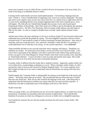 seems more romantic to me as I drift off into a world of all sorts of encounters in far away lands, all a
result of me being so wonderfully fluent in Arabic...

Learning Arabic inadvertently served an unanticipated purpose. Can learning a language keep one
sane? I think so. I have a horrible habit of imagining every worse-case scenario imaginable. My mind
goes down every negative road, not just once, but at least five, six, maybe seven or eight times until I'm
so worn out by something that has never actually happened and as time will eventually prove, never
will happen. My faith tells me I should think thoughts that are pure, lovely and of good report.
Chanting the Psalms of David helps. But I find I need a lot of filler to get me through the day and keep
my thoughts positive. My Olive Tree Dictionary, full of everyday Arabic phrases, provides loads of
filler for my mind. As soon as a negative thought starts to invade, I grab a phrase and put it there
instead.

And the more I know, the more satisfying it is for me to switch on Jordan TV (my favourite station) and
understand more words that the people are saying. The most delightful experience I had was when I
switched on the TV and watched a couple of women examining Christmas decorations. Since most of
what they said were words like hellu, nice, and hellwi, beautiful, I really felt like I was getting it. I
could understand a lot of what they were saying. It was a joyful experience. I was connected.

Arabs justifiably feel that no one can truly learn their native language with fluency. Thankfully, my
ambitions are modest. I'm interested in local dialect, not the university level Classical Arabic. I also
want to have a good grip on the alphabet, to be able to read Arab words without long, painful pauses.
In fact, my goal is to be what Margaret K. (Omar) Nydell, in her book Understanding Arabs, describes
as “functionally illiterate”. I want to be able to write my name and read the street signs. That would
place me at the level of an Arab who has had a sixth-grade education.

Everyday Arabic is different from the Arabic that is studied in schools. Apparently, spoken Arabic isn't
even written down, except perhaps as dialogue in a novel. When a foreigner studies Arabic, it's often
assumed he wants to focus on the Classical or Modern Standard Arabic. It's a more academic focus.
But it might not help you if you want to understand what the Palestinians are saying while they have
their coffee.

Nydell remarks that “Learning Arabic is indispensable for gaining a real insight into Arab society and
culture.” That pretty much sums up my desire. She recommends that one choose the type of Arabic
that suits ones needs best. Well, for me, that would be the language of the souk. I like being able to
understand what the Palestinians in Hebron are saying when they are interviewed by reporters. It
thrilled me to be able to understand some of the dialogue in the movie, West Beirut.

Nydell writes that:

When you speak Arabic, you will find that your use of even the simplest phrases, no matter how poorly
pronounced, will produce an immediate smile and comment of appreciation. I have had literally
hundreds of occasions on which my willingness to converse in Arabic led to a delightful experience.

Very hopeful for someone like me who has noodles-for-brains but still wants to learn Arabic! She
continues:


                                                   140
 