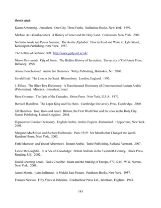 Books cited:

Karen Armstrong. Jerusalem. One City, Three Faiths. Ballantine Books, New York. 1996.

Michael Avi-Yonah (editor). A History of Israel and the Holy Land. Continuum, New York. 2001.

Nicholas Awde and Putros Samano. The Arabic Alphabet: How to Read and Write it. Lyle Stuart,
Kensington Publishing, New York. 1987.

The Letters of Gertrude Bell. http://www.gerty.ncl.ac.uk/

Meron Benvenisti. City of Stone: The Hidden History of Jerusalem. University of California Press,
Berkeley. 1996

Amine Bouchentouf. Arabic for Dummies. Wiley Publishing, Hobroken, NJ. 2006.

Gerald Butt. The Lion in the Sand. Bloomsbury. London, England. 1995.

J. Elihay. The Olive Tree Dictionary: A Transliterated Dictionary of Conversational Eastern Arabic
(Palestinian). Minerva. Jerusalem, Israel.

Rene Grousset. The Epic of the Crusades. Orion Press. New York, U.S.A. 1970.

Bernard Hamilton. The Leper King and His Heirs. Cambridge University Press, Cambridge. 2000.

Jill Hamilton. God, Guns and Israel: Britain, the First World War and the Jews in the Holy City.
Sutton Publishing, United Kingdom. 2004.

Hippocrene Concise Dictionary. English-Arabic, Arabic-English, Romanized. Hippocrene, New York.
2001.

Margaret MacMillan and Richard Holbrooke. Paris 1919: Six Months that Changed the World.
Random House, New York. 2003.

Fethi Mansouri and Yousef Alreemawi. Instant Arabic. Tuttle Publishing, Rutland, Vermont. 2007.

Leslie McLoughlin. In A Sea of Knowledge: British Arabists in the Twentieth Century. Ithaca Press,
Reading, UK. 2002.

David Levering Lewis. God's Crucible: Islam and the Making of Europe, 570-1215. W.W. Norton,
New York. 2008.

James Morris. Islam Inflamed: A Middle East Picture. Pantheon Books, New York. 1957.

Frances Newton. Fifty Years in Palestine. Coldharbour Press Ltd., Wrotham, England. 1948.


                                                 143
 