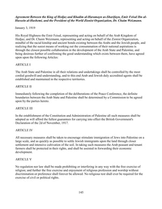 Agreement Between the King of Hedjaz and Khadim al-Haramayn as-Sharifayn, Emir Feisal Ibn al-
Hussein al-Hashemi, and the President of the World Zionist Organization, Dr. Chaim Weizmann.

January 3, 1919

His Royal Highness the Emir Feisal, representing and acting on behalf of the Arab Kingdom of
Hedjaz, and Dr. Chaim Weizmann, representing and acting on behalf of the Zionist Organization,
mindful of the racial kinship and ancient bonds existing between the Arabs and the Jewish people, and
realizing that the surest means of working out the consummation of their national aspirations is
through the closest possible collaboration in the development of the Arab State and Palestine, and
being desirous further of confirming the good understanding which exists between them, have agreed
upon upon the following Articles:

ARTICLE I

The Arab State and Palestine in all their relations and undertakings shall be controlled by the most
cordial goodwill and understanding, and to this end Arab and Jewish duly accredited agents shall be
established and maintained in the respective territories.

ARTICLE II

Immediately following the completion of the deliberations of the Peace Conference, the definite
boundaries between the Arab State and Palestine shall be determined by a Commission to be agreed
upon by the parties hereto.

ARTICLE III

In the establishment of the Constitution and Administration of Palestine all such measures shall be
adopted as will afford the fullest guarantees for carrying into effect the British Government's
Declaration of the 2d of November, 1917.

ARTICLE IV

All necessary measures shall be taken to encourage stimulate immigration of Jews into Palestine on a
large scale, and as quickly as possible to settle Jewish immigrants upon the land through closer
settlement and intensive cultivation of the soil. In taking such measures the Arab peasant and tenant
farmers shall be protected in their rights, and shall be assisted in forwarding their economic
development.

ARTICLE V

No regulation nor law shall be made prohibiting or interfering in any way with the free exercise of
religion; and further the free exercise and enjoyment of religious profession and worship without
discrimination or preference shall forever be allowed. No religious test shall ever be required for the
exercise of civil or political rights.



                                                   145
 