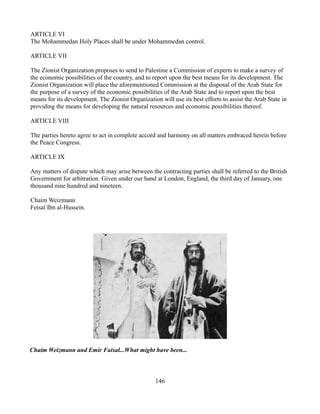 ARTICLE VI
The Mohammedan Holy Places shall be under Mohammedan control.

ARTICLE VII

The Zionist Organization proposes to send to Palestine a Commission of experts to make a survey of
the economic possibilities of the country, and to report upon the best means for its development. The
Zionist Organization will place the aforementioned Commission at the disposal of the Arab State for
the purpose of a survey of the economic possibilities of the Arab State and to report upon the best
means for its development. The Zionist Organization will use its best efforts to assist the Arab State in
providing the means for developing the natural resources and economic possibilities thereof.

ARTICLE VIII

The parties hereto agree to act in complete accord and harmony on all matters embraced herein before
the Peace Congress.

ARTICLE IX

Any matters of dispute which may arise between the contracting parties shall be referred to the British
Government for arbitration. Given under our hand at London, England, the third day of January, one
thousand nine hundred and nineteen.

Chaim Weizmann
Feisal Ibn al-Hussein.




Chaim Weizmann and Emir Faisal...What might have been...



                                                   146
 