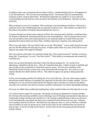 In addition, there was a restaurant and rest station in Petra, a modern building that we all stopped in to
to use the bathrooms. This was the most unsettling feature. No minister had ever mentioned this
restaurant in their sermons about Petra. We had been taught that we would live in caves and God
would probably provide food for us like he did for the Israelites in the Wilderness. But here was this
restaurant.

Who would get to eat in it? I wondered. Who would get to use the bathroom facilities? Obviously it
could not service the 144,000 people that we expected would live here. (The number was taken from
Revelation, the number of Israelites that God had put his seal on.)

I imagine that had our church really ended up at Petra, the restaurant and its facilities would have been
the domain of Herbert W. Armstrong and the men who surrounded him. But it's presence there in the
rose red city half as old as time raised questions in my mind and made me wonder if the men who
preached the sermons about our future Place of Safety really knew what they were talking about.

Then it was onto Israel. We were told to refer to it as the “West Bank.” I never really figured out what
part was the West Bank and what part was Israel. It didn't matter either way since in the end we never
talked to any Arabs who might be offended.

Our conversations with Arabs were limited to things like “How much American?” and they would say
things like “Is good price” or even, “You from where?” Their ability to communicate and connect far
exceeded ours.

Israel was our main destination since that's where the dig was going to be. As a result of my
upbringing, I identified with the Jews. After all, I kept their holy days, I didn't eat pork or shellfish and
once a week, on the seventh day, I rested from sunset to sunset. We were Jew wannabes in the
Worldwide Church of God, in some ways, more Jewish than the average Jew. So it came as a sad
surprise that the Jews didn't identify with us. They didn't recognize our group as being practically
Jewish.

In fact, our tour guide seemed to be making fun of us a lot of the time. He was a short squat casually-
dressed man named Schlomo (I remember him especially for his hairy feet in leather sandals). He was
waiting for us as we arrived in Israel and the first thing he told us was that we could not take photos
since this was a military zone and our cameras would be confiscated if we tried to photograph anything.

Of course, he added, they wouldn't put anything they really wanted to hide out in the open for us to see.

As I said, he had no respect for our group. Our group was being accompanied by a faculty member,
Dr. Germano (His doctorate probably wasn't in theology since all theology learning had to take place at
Ambassador College and they only issued B.A.s) Dr. Germano asked Schlomo to dress up a bit more.
I can't remember the exact details but there was a continual friction between the two men. Schlomo
was eventually fired by the Doctor. But before he was replaced, when we were in Tiberius, a lakeside
town in Galilee, he took our group out to a strip of cafes down by the waterfront that was known as
pick-up spot. It was his revenge on the Doctor. At least, that was the story going around among the
college students.


                                                     15
 