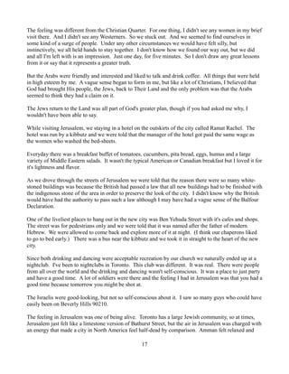 The feeling was different from the Christian Quarter. For one thing, I didn't see any women in my brief
visit there. And I didn't see any Westerners. So we stuck out. And we seemed to find ourselves in
some kind of a surge of people. Under any other circumstances we would have felt silly, but
instinctively, we all held hands to stay together. I don't know how we found our way out, but we did
and all I'm left with is an impression. Just one day, for five minutes. So I don't draw any great lessons
from it or say that it represents a greater truth.

But the Arabs were friendly and interested and liked to talk and drink coffee. All things that were held
in high esteem by me. A vague sense began to form in me, but like a lot of Christians, I believed that
God had brought His people, the Jews, back to Their Land and the only problem was that the Arabs
seemed to think they had a claim on it.

The Jews return to the Land was all part of God's greater plan, though if you had asked me why, I
wouldn't have been able to say.

While visiting Jerusalem, we staying in a hotel on the outskirts of the city called Ramat Rachel. The
hotel was run by a kibbutz and we were told that the manager of the hotel got paid the same wage as
the women who washed the bed-sheets.

Everyday there was a breakfast buffet of tomatoes, cucumbers, pita bread, eggs, humus and a large
variety of Middle Eastern salads. It wasn't the typical American or Canadian breakfast but I loved it for
it's lightness and flavor.

As we drove through the streets of Jerusalem we were told that the reason there were so many white-
stoned buildings was because the British had passed a law that all new buildings had to be finished with
the indigenous stone of the area in order to preserve the look of the city. I didn't know why the British
would have had the authority to pass such a law although I may have had a vague sense of the Balfour
Declaration.

One of the liveliest places to hang out in the new city was Ben Yehuda Street with it's cafes and shops.
The street was for pedestrians only and we were told that it was named after the father of modern
Hebrew. We were allowed to come back and explore more of it at night. (I think our chaperons liked
to go to bed early.) There was a bus near the kibbutz and we took it in straight to the heart of the new
city.

Since both drinking and dancing were acceptable recreation by our church we naturally ended up at a
nightclub. I've been to nightclubs in Toronto. This club was different. It was real. There were people
from all over the world and the drinking and dancing wasn't self-conscious. It was a place to just party
and have a good time. A lot of soldiers were there and the feeling I had in Jerusalem was that you had a
good time because tomorrow you might be shot at.

The Israelis were good-looking, but not so self-conscious about it. I saw so many guys who could have
easily been on Beverly Hills 90210.

The feeling in Jerusalem was one of being alive. Toronto has a large Jewish community, so at times,
Jerusalem just felt like a limestone version of Bathurst Street, but the air in Jerusalem was charged with
an energy that made a city in North America feel half-dead by comparison. Amman felt relaxed and

                                                   17
 